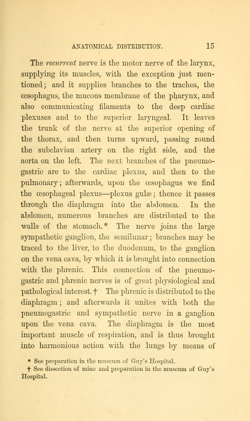 The recurrent nerve is the motor nerve of the larynx, supplying its muscles, with the exception just men- tioned; and it supplies branches to the trachea, the cesophagus, the mucous membrane of the pharynx, and also communicating filaments to the deep cardiac plexuses and to the superior laryngeal It leaves the trunk of the nerve at the superior opening of the thorax, and then turns upward, passing round the subclavian artery on the right side, and the aorta on the left. The next branches of the pneumo- gastric are to the cardiac plexus, and then to the pulmonary; afterwards, upon the oesophagus we find the oesophageal plexus—^plexus guise; thence it passes through the diaphragm into the abdomen. In the abdomen, numerous branches are distributed to the walls of the stomach.* The nerve joins the large sympathetic ganglion, the semilunar; branches may be traced to the liver, to the duodenum, to the gangKon on the vena cava, by which it is brought into connection with the phrenic. This connection of the pneumo- gastric and phrenic nerves is of great physiological and pathological interest, f The phrenic is distributed to the diaphragm; and afterwards it unites with both the pneumogastric and sympathetic nerve in a ganglion upon the vena cava. The diaphragm is the most important muscle of respiration, and is thus brought into harmonious action with the lungs by means of * See preparation in the mnseiim of Guy's Hospital. f See dissection of mine and preparation in the museiun of Guy's Hospital.