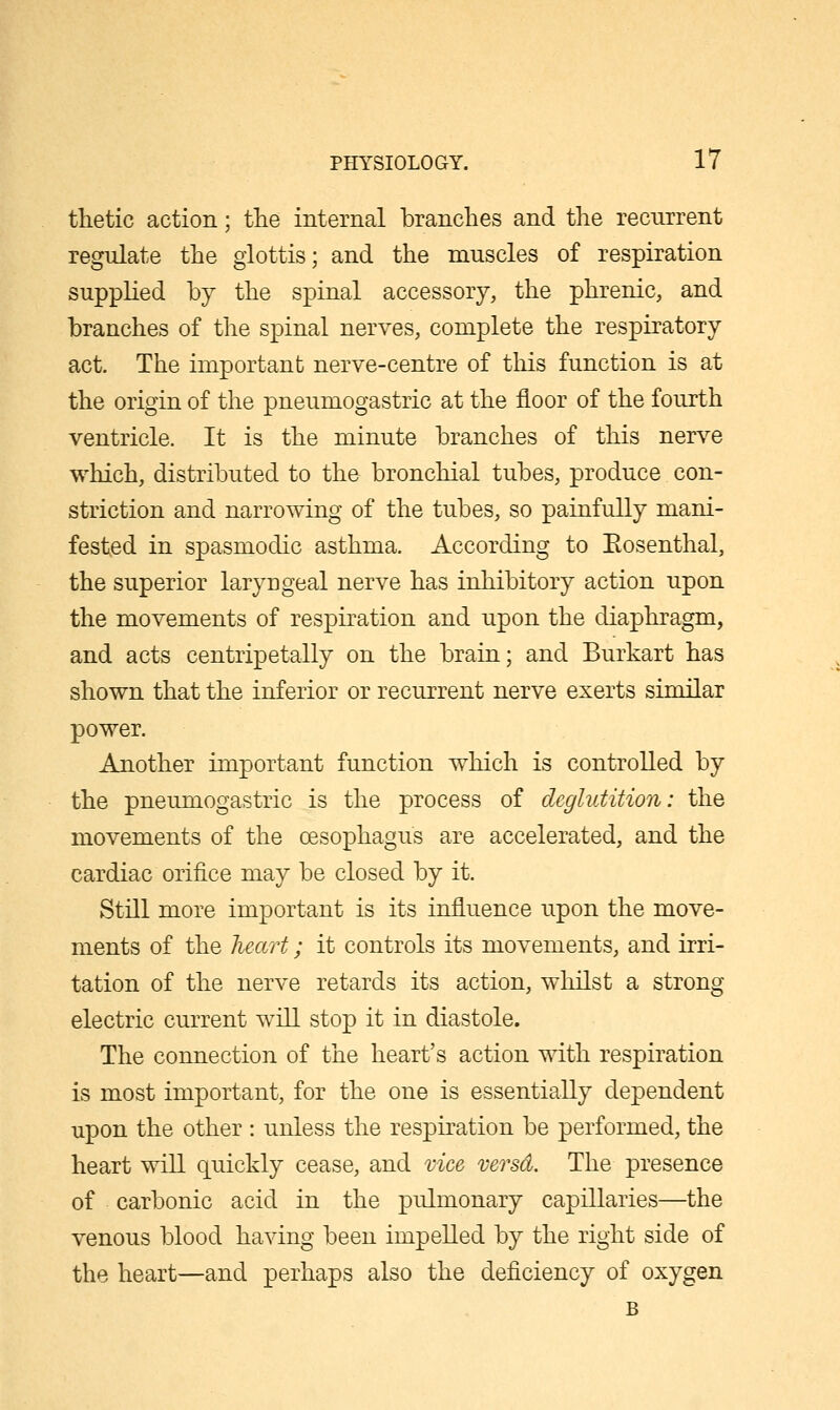 thetic action; the internal branches and the recurrent regulate the glottis; and the muscles of respiration supplied by the spinal accessory, the phrenic, and branches of the spinal nerves, complete the respiratory act. The important nerve-centre of this function is at the origin of the pneumogastric at the floor of the fourth ventricle. It is the minute branches of this nerve which, distributed to the bronchial tubes, produce con- striction and narrowing of the tubes, so painfully mani- fested in spasmodic asthma. According to Eosenthal, the superior laryngeal nerve has inhibitory action upon the movements of respiration and upon the diaphragm, and acts centripetally on the brain; and Burkart has shown that the inferior or recurrent nerve exerts similar power. Another important function which is controlled by the pneumogastric is the process of deglutition: the movements of the oesophagus are accelerated, and the cardiac orifice may be closed by it. Still more important is its influence upon the move- ments of the heart; it controls its movements, and irri- tation of the nerve retards its action, whilst a strong electric current will stop it in diastole. The connection of the heart's action with respiration is most important, for the one is essentially dependent upon the other : unless the respiration be performed, the heart will quickly cease, and vice versd. The presence of carbonic acid in the pulmonary capillaries—the venous blood having been impelled by the right side of the heart—and perhaps also the deficiency of oxygen B