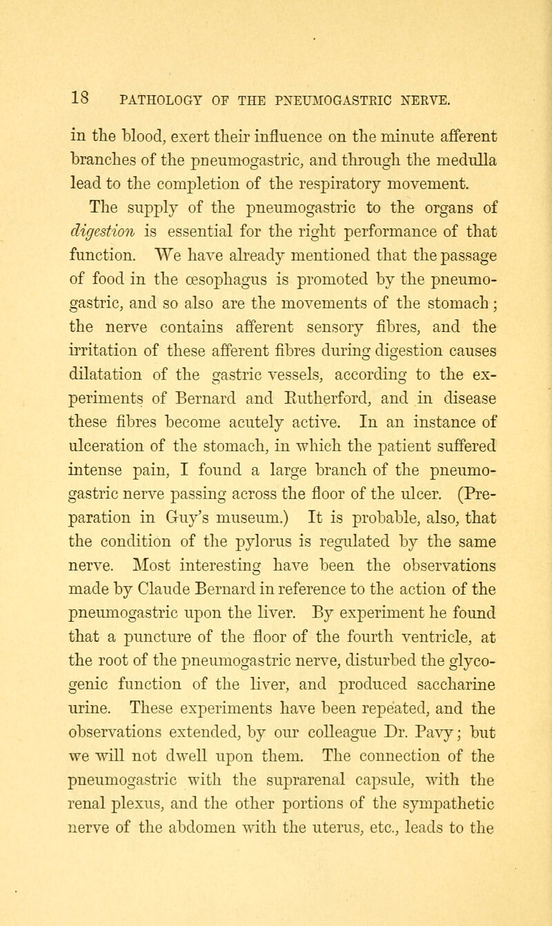 in the blood, exert their influence on the minute afferent branches of the pneumogastric, and through the medulla lead to the completion of the respiratory movement. The supply of the pneumogastric to the organs of digestion is essential for the right performance of that function. We have already mentioned that the passage of food in the oesophagus is promoted by the pneumo- gastric, and so also are the movements of the stomach; the nerve contains afferent sensory fibres, and the irritation of these afferent fibres during digestion causes dilatation of the gastric vessels, according to the ex- periments of Bernard and Eutherford, and in disease these fibres become acutely active. In an instance of ulceration of the stomach, in which the patient suffered intense pain, I found a large branch of the pneumo- gastric nerve passing across the floor of the ulcer. (Pre- paration in Guy's museum.) It is probable, also, that the condition of the pylorus is regulated by the same nerve. Most interesting have been the observations made by Claude Bernard in reference to the action of the pneumogastric upon the liver. By experiment he found that a puncture of the floor of the fourth ventricle, at the root of the pneumogastric nerve, disturbed the glyco- genic function of the liver, and produced saccharine urine. These experiments have been repeated, and the observations extended, by our colleague Dr. Pavy; but we will not dwell upon them. The connection of the pneumogastric with the suprarenal capsule, with the renal plexus, and the other portions of the sympathetic nerve of the abdomen wdth the uterus, etc., leads to the