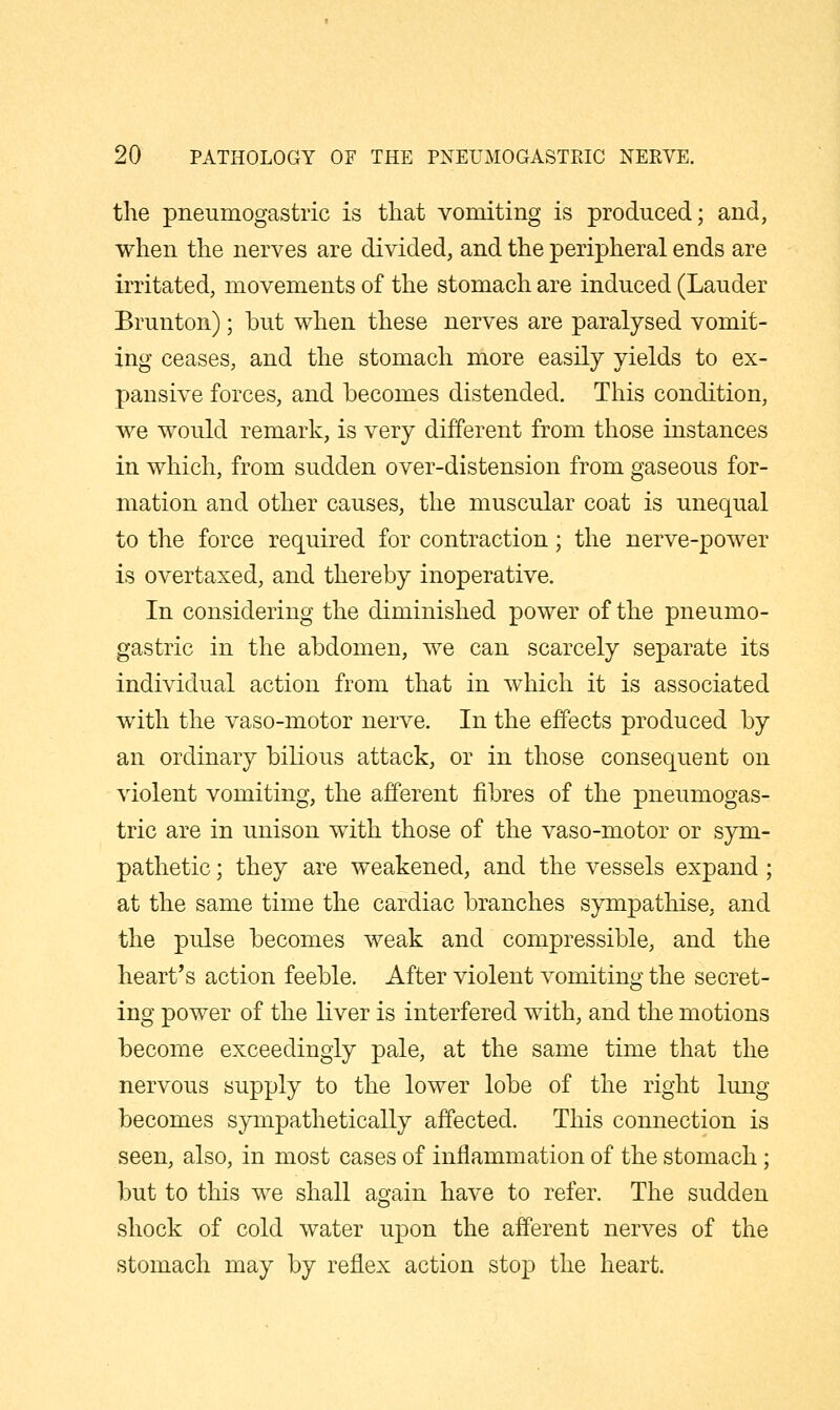 the pneumogastric is that vomiting is produced; and, when the nerves are divided, and the peripheral ends are irritated, movements of the stomach are induced (Lauder Brunton); but when these nerves are paralysed vomit- ing ceases, and the stomach more easily yields to ex- pansive forces, and becomes distended. This condition, we would remark, is very different from those instances in which, from sudden over-distension from gaseous for- mation and other causes, the muscular coat is unequal to the force required for contraction; the nerve-power is overtaxed, and thereby inoperative. In considering the diminished power of the pneumo- gastric in the abdomen, we can scarcely separate its individual action from that in which it is associated with the vaso-motor nerve. In the effects produced by an ordinary bilious attack, or in those consequent on violent vomiting, the afferent fibres of the pneumogas- tric are in unison with those of the vaso-motor or sym- pathetic ; they are weakened, and the vessels expand; at the same time the cardiac branches sympathise, and the pulse becomes weak and compressible, and the heart's action feeble. After violent vomiting the secret- ing power of the liver is interfered with, and the motions become exceedingly pale, at the same time that the nervous supply to the lower lobe of the right lung becomes sympathetically affected. This connection is seen, also, in most cases of inflammation of the stomach; but to this we shall again have to refer. The sudden shock of cold water upon the afferent nerves of the stomach may by reflex action stop the heart.