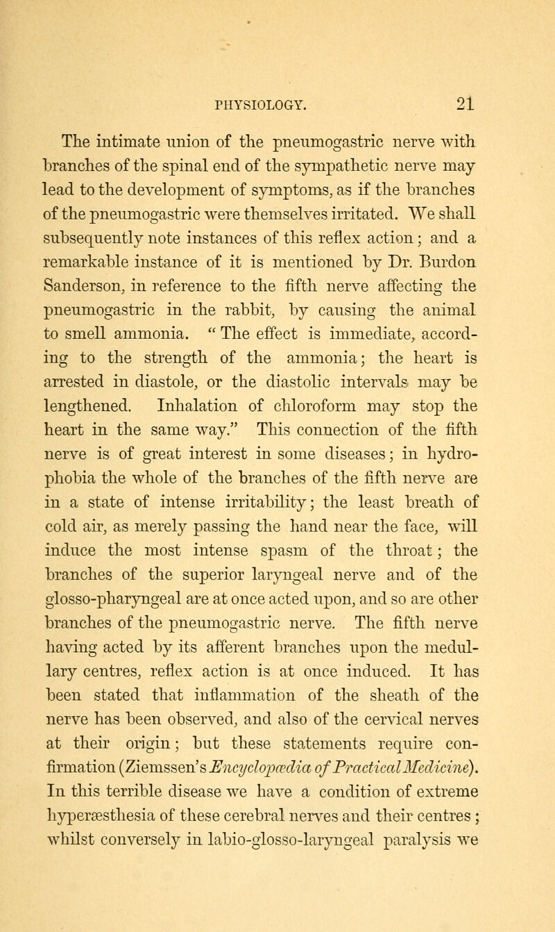 The intimate union of the pneiimogastric nerve with branches of the spinal end of the sympathetic nerve may lead to the development of symptoms, as if the branches of the pnenmogastric were themselves irritated. We shall subsequently note instances of this reflex action; and a remarkable instance of it is mentioned by Dr. Burdon Sanderson, in reference to the fifth nerve affecting the pnenmogastric in the rabbit, by causing the animal to smell ammonia.  The effect is immediate^ accord- ing to the strength of the ammonia; the heart is arrested in diastole, or the diastolic intervals may be lengthened. Inhalation of chloroform may stop the heart in the same way. This connection of the fifth nerve is of great interest in some diseases; in hydro- phobia the whole of the branches of the fifth nerve are in a state of intense irritability; the least breath of cold air, as merely passing the hand near the face, will induce the most intense spasm of the throat; the branches of the superior laryngeal nerve and of the glosso-pharyngeal are at once acted upon, and so are other branches of the pnenmogastric nerve. The fifth nerve having acted by its afferent branches upon the medul- lary centres, reflex action is at once induced. It has been stated that inflammation of the sheath of the nerve has been observed, and also of the cervical nerves at their origin; bnt these statements require con- firmation (Ziemssen's Encydopcedia of Practical Medicine), In this terrible disease we have a condition of extreme hypersesthesia of these cerebral nerves and their centres; whilst conversely in labio-glosso-laryngeal paralysis we