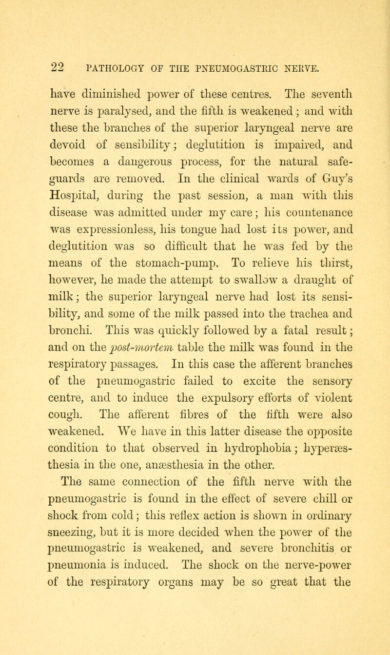 have diminislied. power of these centres. The seventh nerve is paralysed, and the fifth is weakened; and with these the branches of the superior laryngeal nerve are devoid of sensibility; deglutition is impaired, and becomes a dangerous process, for the natural safe- guards are removed. In the clinical wards of Guy's Hospital, during the past session, a man with this disease was admitted under my care; his countenance was expressionless, his tongue had lost its power, and deglutition was so difficult that he was fed by the means of the stomach-pump. To relieve his thirst, however, he made the attempt to swallow a draught of milk; the superior laryngeal nerve had lost its sensi- bility, and some of the milk passed into the trachea and bronchi. This was quickly followed by a fatal result; and on the ^ost-morUm table the milk was found in the respiratory passages. In this case the afferent branches of the pneumogastric failed to excite the sensory centre, and to induce the expulsory efforts of violent cough. The afferent fibres of the fifth were also weakened. We have in this latter disease the opposite condition to that observed in hydrophobia; hyperses- thesia in the one, anaesthesia in the other. The same connection of the fifth nerve with the pneumogastric is found in the effect of severe chill or shock from cold; this reflex action is shown in ordinary sneezing, but it is more decided when the power of the pneumogastric is weakened, and severe bronchitis or j)neumonia is induced. The shock on the nerve-power of the respiratory organs may be so great that the