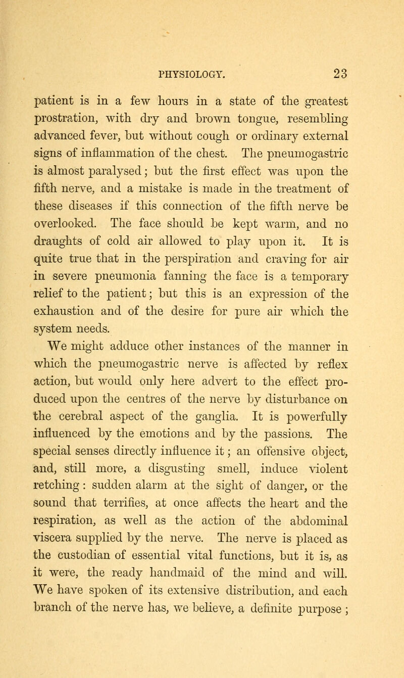 patient is in a few hours in a state of the greatest prostration, with dry and brown tongue, resembling advanced fever, but without cough or ordinary external signs of inflammation of the chest. The pneumogastric is almost paralysed; but the first effect was upon the fifth nerve, and a mistake is made in the treatment of these diseases if this connection of the fifth nerve be overlooked. The face should be kept warm, and no draughts of cold air allowed to play upon it. It is quite true that in the perspiration and craving for air in severe pneumonia fanning the face is a temporary relief to the patient; but this is an expression of the exhaustion and of the desire for pure air which the system needs. We might adduce other instances of the manner in which the pneumogastric nerve is affected by reflex action, but would only here advert to the effect pro- duced upon the centres of the nerve by disturbance on the cerebral aspect of the ganglia. It is powerfully influenced by the emotions and by the passions. The special senses directly influence it; an offensive object, and, still more, a disgusting smell, induce violent retching: sudden alarm at the sight of danger, or the sound that terrifies, at once affects the heart and the respiration, as well as the action of the abdominal viscera supplied by the nerve. The nerve is placed as the custodian of essential vital functions, but it is, as it were, the ready handmaid of the mind and will. We have spoken of its extensive distribution, and each branch of the nerve has, we believe, a definite purpose ;