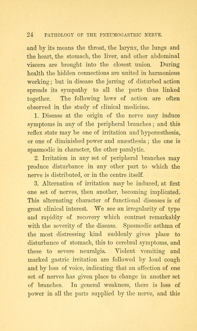 and by its means the throat, the larynx, the lungs and the heart, the stomach, the liver, and other abdominal viscera are brought into the closest union. During health the hidden connections are united in harmonious working; but in disease the jarring of disturbed action spreads its sympathy to all the parts thus linked together. The following laws of action are often observed in the study of clinical medicine. 1. Disease at the origin of the nerve may induce symptoms in any of the peripheral branches; and this reflex state may be one of irritation and hypersesthesia, or one of diminished power and anaesthesia; the one is spasmodic in character, the other paralytic. 2. Irritation in any set of peripheral branches may produce disturbance in any other part to which the nerve is distributed, or in the centre itself 3. Alternation of irritation may be induced, at first one set of nerves, then another, becoming implicated. This alternating character of functional diseases is of great clinical interest. We see an irregularity of type and rapidity of recovery which contrast remarkably with the severity of the disease. Spasmodic asthma of the most distressing kind suddenly gives place to disturbance of stomach, this to cerebral symptoms, and these to severe neuralgia. Violent vomiting and marked gastric irritation are followed by loud cough and by loss of voice, indicatuig that an affection of one set of nerves has given place to change in another set of branches. In general weakness, there is loss of power in all the parts supplied by the nerve, and this