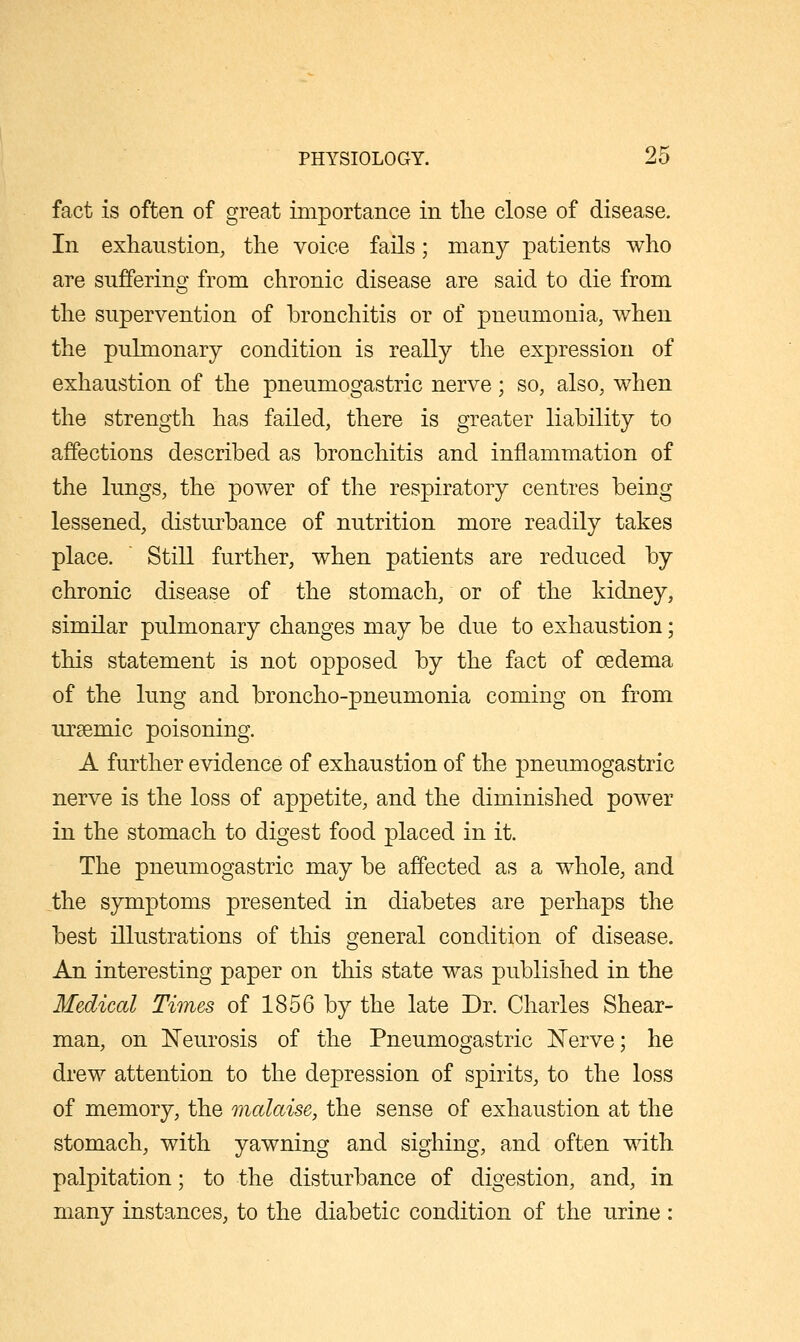 fact is often of great importance in tlie close of disease. In exhaustion, the voice fails; many patients who are suffering; from chronic disease are said to die from the supervention of bronchitis or of pneumonia, when the pulmonary condition is really the expression of exhaustion of the pneumogastric nerve; so, also, when the strength has failed, there is greater liability to affections described as bronchitis and inflammation of the lungs, the power of the respiratory centres being lessened, disturbance of nutrition more readily takes place. Still further, when patients are reduced by chronic disease of the stomach, or of the kidney, similar pulmonary changes may be due to exhaustion; this statement is not opposed by the fact of oedema of the lung and broncho-pneumonia coming on from uraemic poisoning. A further evidence of exhaustion of the pneumogastric nerve is the loss of apjDctite, and the diminished power in the stomach to digest food placed in it. The pneumogastric may be affected as a whole, and the symptoms presented in diabetes are perhaps the best illustrations of this general condition of disease. An interesting paper on this state was published in the Medical Times of 1856 by the late Dr. Charles Shear- man, on N'eurosis of the Pneumogastric Nerve; he drew attention to the depression of spirits, to the loss of memory, the malaise, the sense of exhaustion at the stomach, with yawning and sighing, and often with. palpitation; to the disturbance of digestion, and, in many instances, to the diabetic condition of the urine :