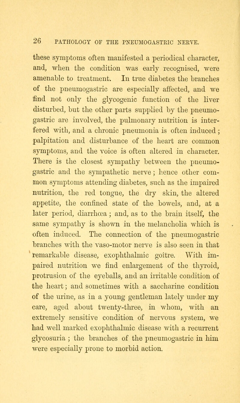 these symptoms often manifested a periodical character, and, when the condition was early recogcised, were amenable to treatment. In true diabetes the branches of the pneumogastric are especially affected, and we find not only the glycogenic function of the liver disturbed, but the other parts supplied by the pneumo- gastric are involved, the pulmonary nutrition is inter- fered with, and a chronic pneumonia is often induced ; palpitation and disturbance of the heart are common symptoms, and the voice is often altered in character. There is the closest sympathy between the pneumo- gastric and the sympathetic nerve; hence other com- mon symptoms attending diabetes, such as the impaired nutrition, the red tongue, the dry skin, the altered appetite, the confined state of the bowels, and, at a later period, diarrhoea; and, as to the brain itself, the same sympathy is shown in the melancholia which is often induced. The connection of the pneumogastric branches with the vaso-motor nerve is also seen in that remarkable disease, exophthalmic goitre. With im- paired nutrition we find enlargement of the thyroid, protrusion of the eyeballs, and an irritable condition of the heart; and sometimes with a saccharine condition of the urine, as in a young gentleman lately under my care, aged about twenty-three, in whom, with an extremely sensitive condition of nervous system, we had well marked exophthalmic disease with a recurrent glycosuria ; the branches of the pneumogastric in him were especially prone to morbid action.