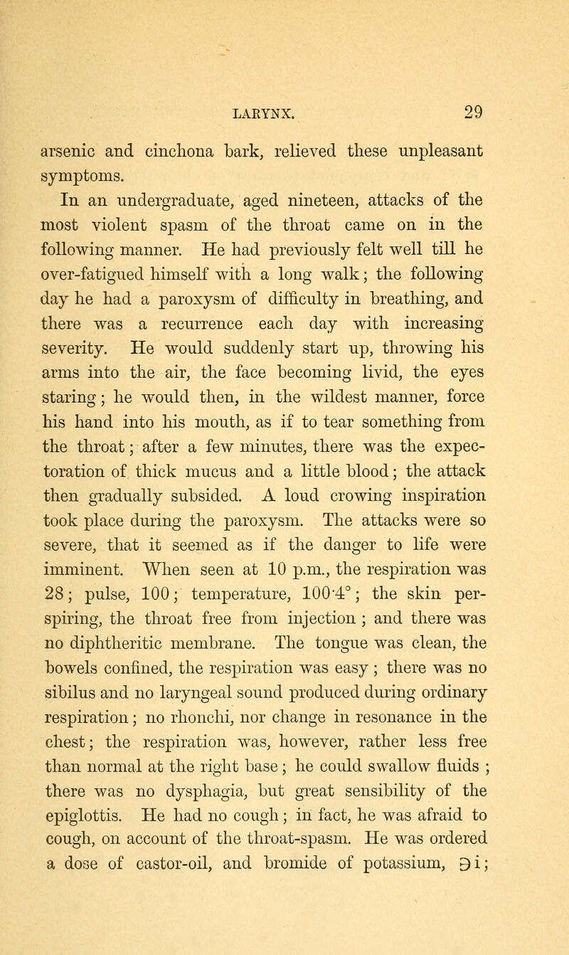 arsenic and cincliona bark, relieved these unpleasant symptoms. In an undergraduate, aged nineteen, attacks of the most violent spasm of the throat came on in the following manner. He had previously felt well till he over-fatigued himself with a long walk; the following day he had a paroxysm of difficulty in breathing, and there was a recurrence each day with increasing severity. He would suddenly start up, throwing his arms into the air, the face becoming livid, the eyes staring; he would then, in the wildest manner, force his hand into his mouth, as if to tear something from the throat; after a few minutes, there was the expec- toration of thick mucus and a little blood; the attack then gradually subsided. A loud crowing inspiration took place during the paroxysm. The attacks were so severe, that it seemed as if the danger to life were imminent. When seen at 10 p.m., the respiration was 28; pulse, 100; temperature, 100*4°; the skin per- spiring, the throat free from injection ; and there was no diphtheritic membrane. The tongue was clean, the bowels confined, the respiration was easy; there was no sibilus and no laryngeal sound produced during ordinary respiration; no rhonchi, nor change in resonance in the chest; the respiration was, however, rather less free than normal at the right base; he could swallow fluids ; there was no dysphagia, but great sensibility of the epiglottis. He had no cough; in fact, he was afraid to cough, on account of the throat-spasm. He was ordered a dose of castor-oil, and bromide of potassium, 9i;