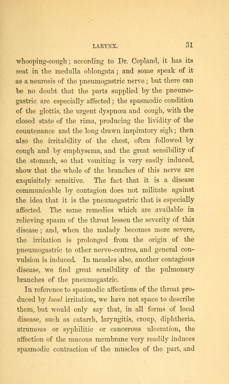 wliooping-coiigli; according to Dr. Copland, it has its seat in the medulla oblongata; and some speak of it as a neurosis of the pneumogastric nerve; but there can be no doubt that the parts supplied by the pneumo- gastric are especially affected; the spasmodic condition of the glottis, the urgent dyspnoea and cough, with the closed state of the rima, producing the lividity of the countenance and the long drawn inspiratory sigh; then also the irritability of the chest, often followed by cough and by emphysema, and the great sensibility of the stomach, so that vomiting is very easily induced, show that the whole of the branches of this nerve are exquisitely sensitive. The fact that it is a disease communicable by contagion does not militate against the idea that it is the pneumogastric that is especially affected. The same remedies which are available in relieving spasm of the throat lessen the severity of this disease; and, when the malady becomes more severe, the irritation is prolonged from the origin of the pneumogastric to other nerve-centres, and general con- vulsion is induced. In measles also, another contagious disease, we find gTcat sensibility of the pulmonary branches of the pneumogastric. In reference to spasmodic affections of the throat pro- duced by local irritation, we have not space to describe them, but would only say that, in all forms of local disease, such as catarrh, laryngitis, croup, diphtheria, strumous or syphilitic or cancerous ulceration, the affection of the mucous membrane very readily induces spasmodic contraction of the muscles of the part, and