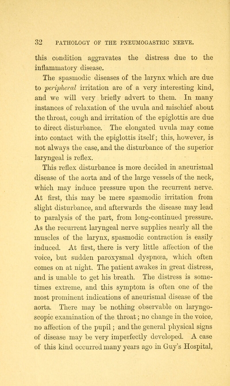 tliis condition aggravates the distress due to the inflammatory disease. The spasmodic diseases of the larynx which are due to peripheral irritation are of a very interesting kind, and we will very briefly advert to them. In many instances of relaxation of the uvula and mischief about the throat, cough and irritation of the epiglottis are due to direct disturbance. The elongated uvula may come into contact with the epiglottis itself; this, however, is not always the case, and the disturbance of the superior laryngeal is reflex. This reflex disturbance is more decided in aneurismal disease of the aorta and of the large vessels of the neck, which may induce pressure upon the recurrent nerve. At first, this may be mere spasmodic irritation from slight disturbance, and afterwards the disease may lead to paralysis of the part, from long-continued pressure. As the recurrent laryngeal nerve supplies nearly all the muscles of the larynx, spasmodic contraction is easily induced. At first, there is very little affection of the voice, but sudden paroxysmal dyspnoea, which often comes on at night. The patient awakes in great distress, and is unable to get his breath. The distress is some- times extreme, and this symptom is often one of the most prominent indications of aneurismal disease of the aorta. There may be nothing observable on laryngo- scopic examination of the throat; no change in the voice, no affection of the pupil; and the general physical signs of disease may be very imperfectly developed. A case of this kind occurred many years ago in Guy's Hospital,