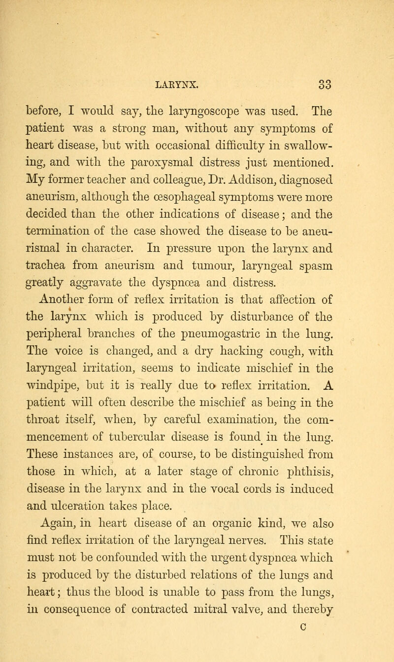 before, I would say, the laryngoscope was used. The patient was a strong man, without any symptoms of heart disease, but with occasional difficulty in swallow- ing, and with the paroxysmal distress just mentioned. My former teacher and colleague, Dr. Addison, diagnosed aneurism, although the oesophageal symptoms were more decided than the other indications of disease; and the termination of the case showed the disease to be aneu- rismal in character. In pressure upon the larynx and trachea from aneurism and tumour, laryngeal spasm greatly aggravate the dyspnoea and distress. Another form of reflex irritation is that affection of the larynx which is produced by disturbance of the peripheral branches of the pneumogastric in the lung. The voice is changed, and a dry hacking cough, with laryngeal irritation, seems to indicate mischief in the windpipe, but it is really due to reflex irritation. A patient will often describe the mischief as being in the throat itself, when, by careful examination, the com- mencement of tubercular disease is found in the lunsf. These instances are, of course, to be distinguished from those in which, at a later stage of chronic phthisis, disease in the larynx and in the vocal cords is induced and ulceration takes place. Again, in heart disease of an organic kind, we also find reflex irritation of the laryngeal nerves. This state must not be confounded with the urgent dyspnoea which is produced by the disturbed relations of the lungs and heart; thus the blood is unable to pass from the lungs, in consequence of contracted mitral valve, and thereby c