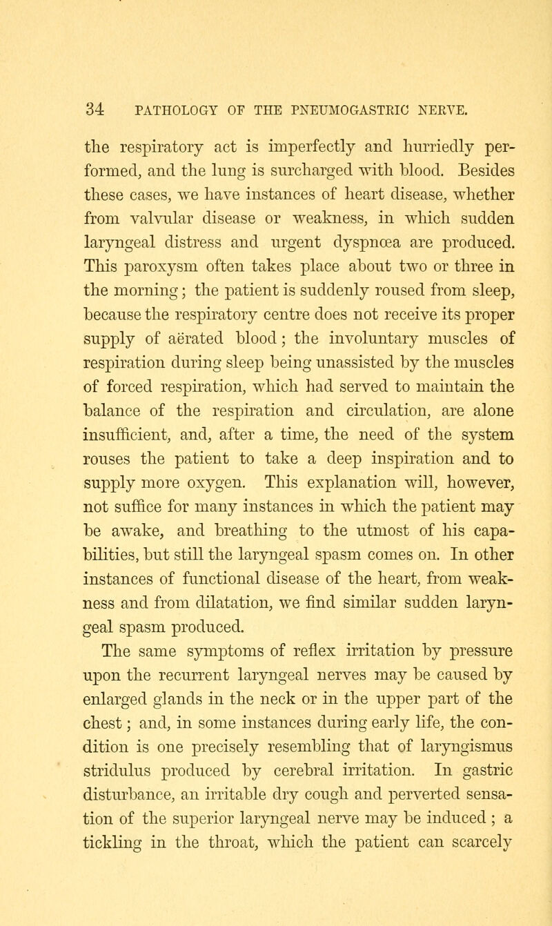 the respiratory act is imperfectly and hurriedly per- formed, and the lung is surcharged with blood. Besides these cases, we have instances of heart disease, whether from valvular disease or weakness, in which sudden laryngeal distress and urgent dyspnoea are produced. This paroxysm often takes place about two or three in the morning; the patient is suddenly roused from sleep, because the respiratory centre does not receive its proper supply of aerated blood; the involuntary muscles of respiration during sleep being unassisted by the muscles of forced respu^ation, which had served to maintain the balance of the respiration and circulation, are alone insufficient, and, after a time, the need of the system rouses the patient to take a deep inspiration and to supply more oxygen. This explanation will, however, not suf6.ce for many instances in which the patient may be awake, and breathing to the utmost of his capa- bilities, but still the laryngeal spasm comes on. In other instances of functional disease of the heart, from weak- ness and from dilatation, we find similar sudden laryn- geal spasm produced. The same symptoms of reflex irritation by pressure upon the recurrent laryngeal nerves may be caused by enlarged glands in the neck or in the upper part of the chest; and, in some instances during early life, the con- dition is one precisely resembling that of laryngismus stridulus produced by cerebral irritation. In gastric disturbance, an irritable dry cough and perverted sensa- tion of the superior laryngeal nerve may be induced ; a tickling in the throat, which the patient can scarcely