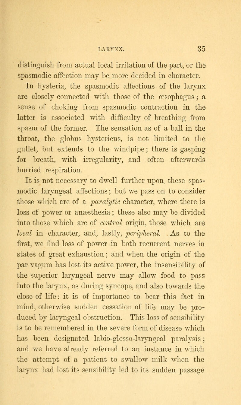 distinguisli from actual local irritation of the ]Dart, or the spasmodic affection may be more decided in character. In hysteria, the spasmodic affections of the larynx are closely connected with those of the oesophagus; a sense of choking from spasmodic contraction in the latter is associated with difficulty of breathing from spasm of the former. The sensation as of a ball in the throat, the globus hystericus, is not limited to the gullet, but extends to the windpipe; there is gasping for breath, with irregularity, and often afterwards hurried respiration. It is not necessary to dwell further upon, these spas- modic laryngeal affections; but we pass on to consider those which are of a paralytic character, where there is loss of power or ansesthesia; these also may be divided into those which are of central origin, those which are local in character, and, lastly, ^crijjlural. . As to the first, we find loss of power in both recurrent nerves in states of great exhaustion; and when the origin of the par vagum has lost its active power, the insensibility of the superior laryngeal nerve may allow food to pass into the larynx, as during syncope, and also towards the close of life: it is of importance to bear this fact in mind, otherwise sudden cessation of life may be pro- duced by laryngeal obstruction. This loss of sensibility is to be remembered in the severe form of disease which has been designated labio-glosso-laryngeal paralysis; and we have already referred to an instance in which the attempt of a patient to swallow milk when the larynx had lost its sensibility led to its sudden passage