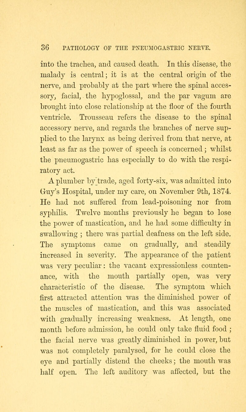 into the trachea, and caused death. In this disease, the malady is central; it is at the central origin of the nerve, and probably at the part where the spinal acces- sory, facial,. the hypoglossal, and the par vagum are brought into close relationship at the floor of the fourth ventricle. Trousseau refers the disease to the spinal accessory nerve, and regards the branches of nerve sup- plied to the larynx as being derived from that nerve, at least as far as the power of speech is concerned ; whilst the pneumogastric has especially to do with the respi- ratory act. A plumber by trade, aged forty-six, was admitted into Guy's Hospital, under my care, on November 9th, 1874. He had not suffered from lead-poisoning nor from syphilis. Twelve months previously he began to lose the power of mastication, and he had some difficulty in swallowing ; there was partial deafness on the left side. The symptoms came on gradually, and steadily increased in severity. The appearance of the patient was very peculiar: the vacant expressionless counten- ance, with the mouth partially open, was very characteristic of the disease. The symptom which first attracted attention was the diminished power of the muscles of mastication, and this was associated with gradually increasing weakness. At length, one month before admission, he could only take fluid food ; the facial nerve was greatly diminished in power, but was not completely paralysed, for he could close the eye and partially distend the cheeks; the mouth was half open. The left auditory was affected, but the