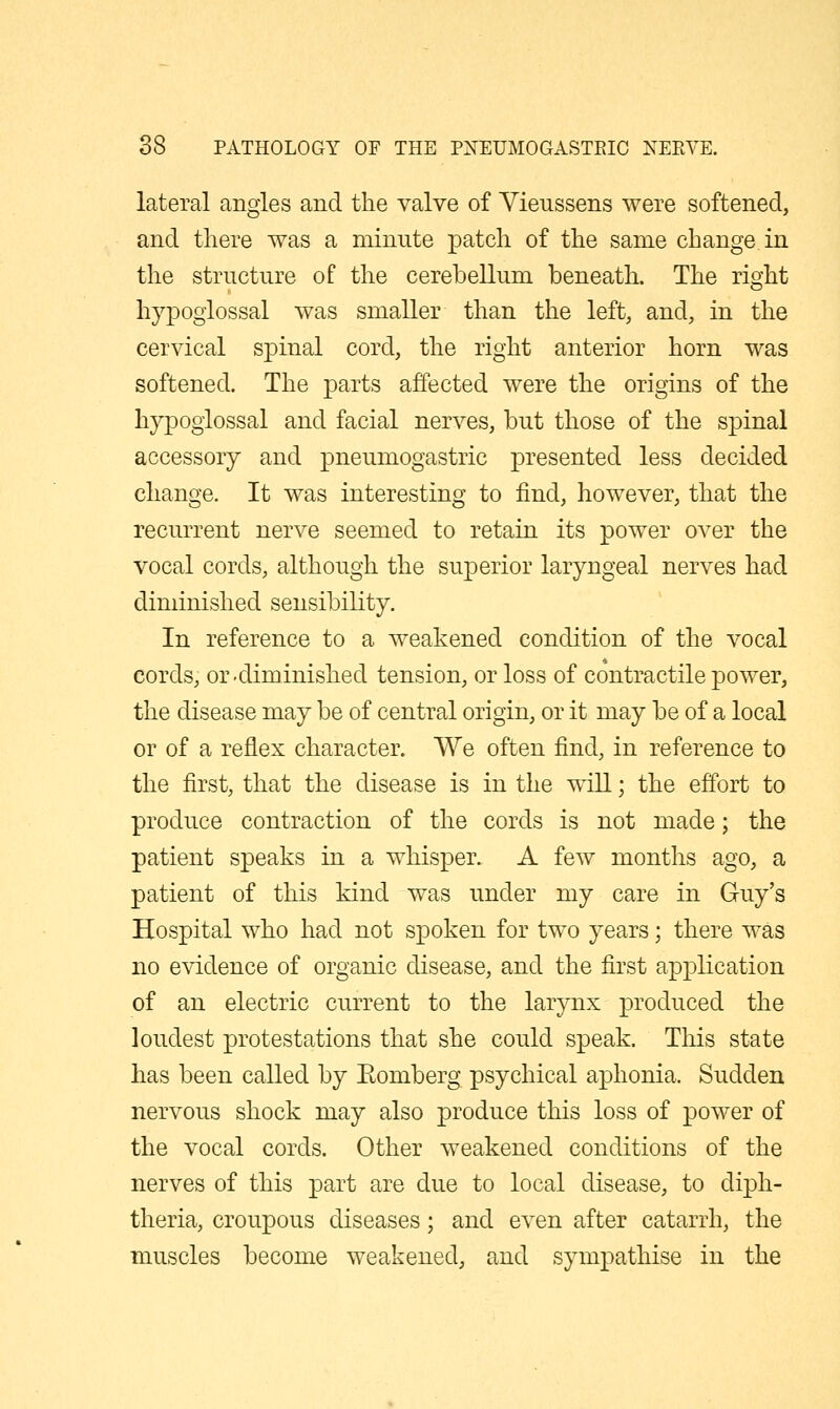 o lateral angles and the valve of Vieussens were softened, and there was a minute patch of the same change in the structure of the cerebellum beneath. The right hypoglossal was smaller than the left, and, in the cervical spinal cord, the right anterior horn was softened. The parts affected were the origins of the hypoglossal and facial nerves, but those of the spinal accessory and pneumogastric presented less decided change. It was interesting to find, however, that the recurrent nerve seemed to retain its power over the vocal cords, although the superior laryngeal nerves had diminished sensibility. In reference to a weakened condition of the vocal cords, or'diminished tension, or loss of contractile power, the disease may be of central origin, or it may be of a local or of a reflex character. We often find, in reference to the first, that the disease is in the will; the effort to produce contraction of the cords is not made; the patient speaks in a whisper. A feAv months ago, a patient of this kind was under my care in Guy's Hospital who had not spoken for two years; there was no evidence of organic disease, and the first application of an electric current to the larynx produced the loudest protestations that she could speak. This state has been called by Eomberg psychical aphonia. Sudden nervous shock may also produce this loss of power of the vocal cords. Other weakened conditions of the nerves of this part are due to local disease, to diph- theria, croupous diseases; and even after catarrh, the muscles become weakened, and sympathise in the