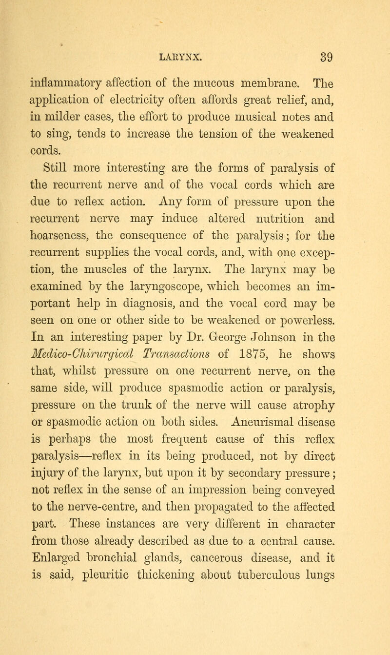 inflammatory affection of the mucous membrane. The application of electricity often affords great relief, and, in milder cases, the effort to produce musical notes and to sing, tends to increase the tension of the weakened cords. Still more interesting are the forms of paralysis of the recurrent nerve and of the vocal cords which are due to reflex action. Any form of pressure upon the recurrent nerve may induce altered nutrition and hoarseness, the consequence of the paralysis; for the recurrent supplies the vocal cords, and, with one excep- tion, the muscles of the larynx. The larynx may be examined by the laryngoscope, which becomes an im- portant help in diagnosis, and the vocal cord may be seen on one or other side to be weakened or powerless. In an interesting paper by Dr. George Johnson in the Medico-Chirurgical Transactions of 1875, he shows that, whilst pressure on one recurrent nerve, on the same side, will produce spasmodic action or paralysis, pressure on the trunk of the nerve will cause atrophy or spasmodic action on both sides. Aneurismal disease is perhajos the most frequent cause of this reflex paralysis—reflex in its being produced, not by direct injury of the larjmx, but upon it by secondary pressure; not reflex in the sense of an impression being conveyed to the nerve-centre, and then propagated to the affected part. These instances are very different in character from those akeady described as due to a central cause. Enlarged bronchial glands, cancerous disease, and it is said, pleuritic thickening about tuberculous lungs