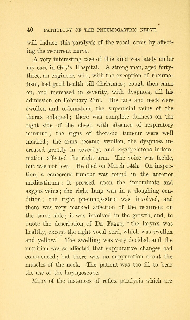 will induce this paralysis of the vocal cords by affect- ing the recurrent nerve. A very interesting case of this kind was lately under my care in Guy's Hospital. A strong man, aged forty- three, an engineer, who, with the exception of rheuma- tism, had good health till Christmas ; cough then came on, and increased in severity, with dyspnoea, till his admission on February 23rd. His face and neck were swollen and oedematous, the superficial veins of the thorax enlarged; there was complete dulness on the right side of the chest, with absence of respiratory murmur; the signs of thoracic tumour were well marked; the arms became swollen, the dyspnoea in- creased greatly in severity, and erysipelatous inflam- mation affected the right arm. The voice was feeble, but was not lost. He died on March 14th. On inspec- tion, a cancerous tumour was found in the anterior mediastinum; it pressed upon the innominate and azygos veins; the right lung was in a sloughing con- dition ; the right pneumogastric was involved, and there was very marked affection of the recurrent on the same side; it was involved in the growth, and, to quote the description of Dr. Fagge,  the larynx was healthy, except the right vocal cord, which was swollen and yellow. The swelling was very decided, and the nutrition was so affected that suppurative changes had commenced; but there was no suppuration about the muscles of the neck. The patient was too ill to bear the use of the laryngoscope. Many of the instances of reflex paralysis which are