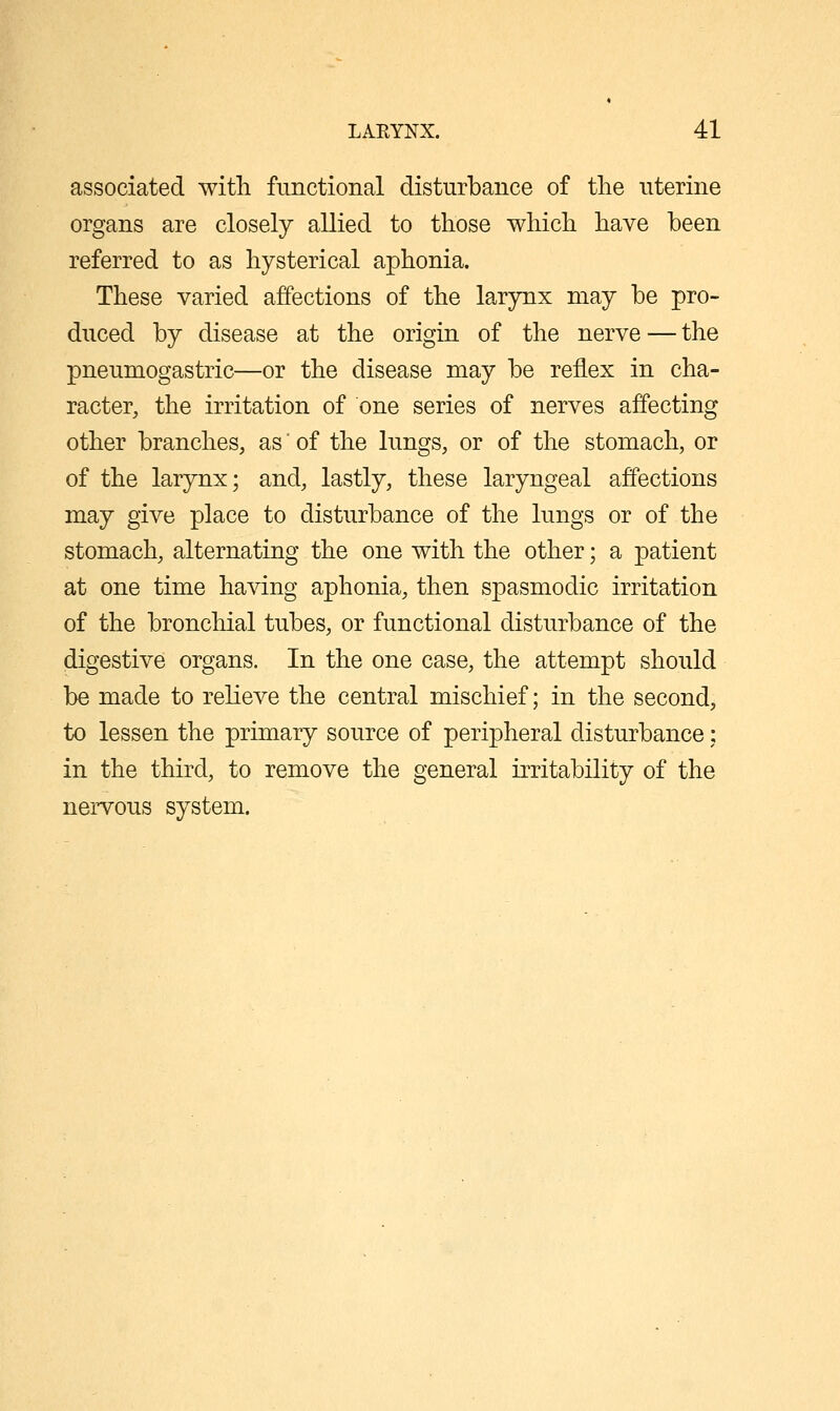 associated with functional disturbance of the uterine organs are closely allied to those which have been referred to as hysterical aphonia. These varied affections of the larynx may be pro- duced by disease at the origin of the nerve — the pneumogastric—or the disease may be reflex in cha- racter, the irritation of one series of nerves affecting other branches, as of the lungs, or of the stomach, or of the larynx; and, lastly, these laryngeal affections may give place to disturbance of the lungs or of the stomach, alternating the one with the other; a patient at one time having aphonia, then spasmodic irritation of the bronchial tubes, or functional disturbance of the digestive organs. In the one case, the attempt should be made to relieve the central mischief; in the second, to lessen the primary source of peripheral disturbance; in the third, to remove the general irritability of the nervous system.