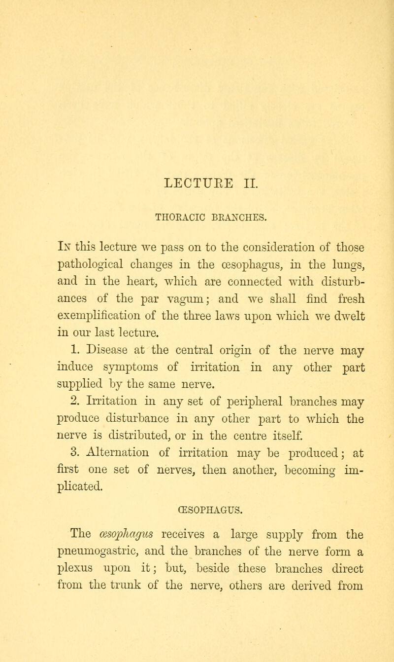 LECTUEE 11. THOEACIC BEANCHES. In this lecture we pass on to the consideration of those pathological changes in the oesophagus, in the lungs, and in the heart, which are connected with disturb- ances of the par vaguni; and we shall find fresh exemplification of the three laws upon which we dwelt in our last lecture. 1. Disease at the central origin of the nerve may induce symptoms of irritation in any other part supplied by the same nerve. 2. Irritation in any set of peripheral branches may produce disturbance in any other part to which the nerve is distributed, or in the centre itself. 3. Alternation of irritation may be produced; at first one set of nerves, then another, becoming im- plicated. CESOPHAGUS. The cesopliagus receives a large supply from the pneumogastric, and the branches of the nerve form a plexus upon it; but, beside these branches direct from the trunk of the nerve, others are derived from