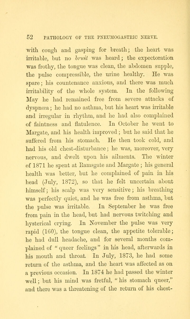 with cough and gasping for breath; the heart was irritable, but no hruit was heard; the expectoration was frothy, the tongue was clean, the abdomen supple, the pulse compressible, the urine healthy. He was spare; his countenance anxious, and there was much irritability of the whole system. In the following May he had remained free from severe attacks of dyspnoea; he had no asthma, but his heart was irritable and irregular in rhythm, and he had also complained of faintness and flatulence. In October he went to Margate, and his health improved ; but he said that he suffered from his stomach. He then took cold, and had his old chest-disturbance; he was, moreover, very nervous, and dwelt upon his ailments. The winter of 1871 he spent at Eamsgate and Margate ; his general health was better, but he complained of pain in his head (July, 1872), so that he felt uncertain about himself; his scalp was very sensitive; his breathing was perfectly quiet, and he was free from asthma, but the pulse was irritable. In September he was free from pain in the head, but had nervous twitching and hysterical crying. In November the pulse was very rapid (160), the tongue clean, the appetite tolerable; he had dull headache, and for several months com- plained of  queer feelings in his head, afterwards in his mouth and throat. In July, 1873, he had some return of the asthma, and the heart was affected as on a previous occasion. In 1874 he had passed the winter well; but his mind was fretful, his stomach queer, and there was a threatening of the return of his chest-