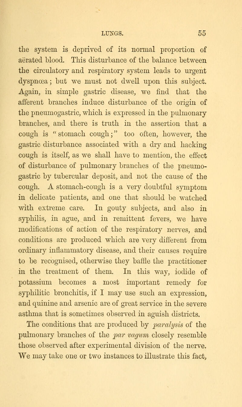 the system is deprived of its normal proportion of aerated blood. This disturbance of the balance between the circulatory and respiratory system leads to urgent dyspnoea; but we must not dweU upon this subject. Again, in simple gastric disease, we find that the afferent branches induce disturbance of the origin of the pneumogastric, which is expressed in the pulmonary branches, and there is truth in the assertion that a cough is  stomach cough; too often, however, the gastric disturbance associated with a dry and hacking cough is itself, as we shall have to mention, the effect of disturbance of pulmonary branches of the pneumo- gastric by tubercular deposit, and not the cause of the cough. A stomach-cough is a very doubtful symptom in delicate patients, and one that should be watched with extreme care. In gouty subjects, and also in syphilis, in ague, and in remittent fevers, we have modifications of action of the respiratory nerves, and conditions are produced which are very different from ordinary inflammatory disease, and their causes require to be recognised, otherwise they baffle the practitioner in the treatment of them. In this way, iodide of potassium becomes a most important remedy for syphilitic bronchitis, if I may use such an expression, and quinine and arsenic are of great service in the severe asthma that is sometimes observed in aguish districts. The conditions that are produced by paralysis of the pulmonary branches of the ;par vagum closely resemble those observed after experimental division of the nerve. We may take one or two instances to illustrate this fact,