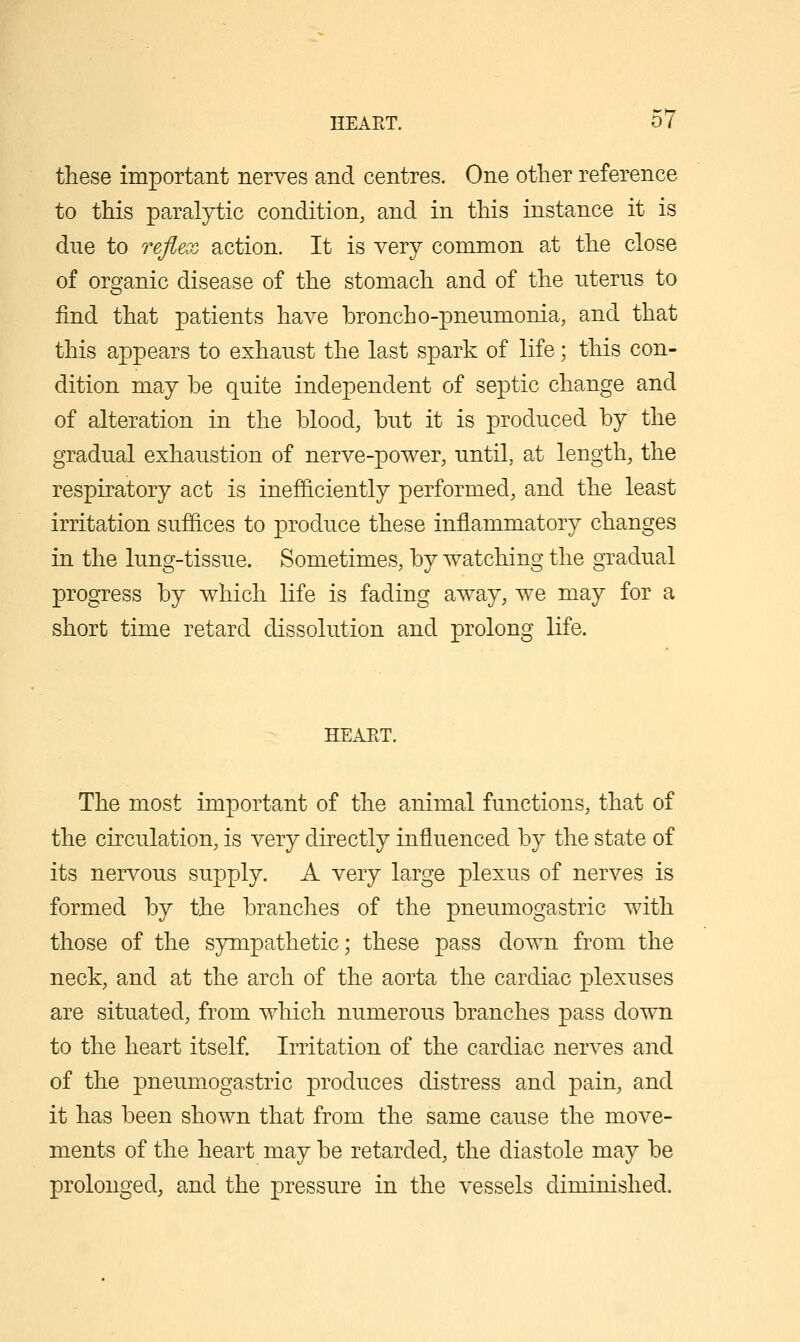 these important nerves and centres. One other reference to this paralytic condition, and in this instance it is due to reflex action. It is very common at the close of organic disease of the stomach and of the uterus to find that patients have broncho-pneumonia, and that this appears to exhaust the last spark of life; this con- dition may be quite independent of septic change and of alteration in the blood, but it is produced by the gradual exhaustion of nerve-power, until, at length, the respiratory act is inefficiently performed, and the least irritation suffices to produce these inflammatory changes in the lung-tissue. Sometimes, by watching the gradual progTess by which life is fading away, we may for a short time retard dissolution and prolong life. HEAET. The most important of the animal functions, that of the circulation, is very directly influenced by the state of its nervous supply. A very large plexus of nerves is formed by the branches of the pneumogastric with those of the sympathetic; these pass down from the neck, and at the arch of the aorta the cardiac plexuses are situated, from which numerous branches pass down to the heart itself. Irritation of the cardiac nerves and of the pneumogastric produces distress and pain, and it has been shown that from the same cause the move- ments of the heart may be retarded, the diastole may be prolonged, and the pressure in the vessels diminished.