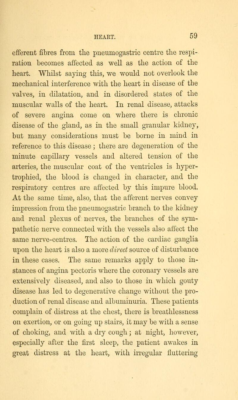 efferent fibres from tlie pneumogastric centre tlie respi- ration becomes affected as well as the action of the heart. Whilst saying this, we would not overlook the mechanical interference with the heart in disease of the valves, in dilatation, and in disordered states of the muscular walls of the heart. In renal disease, attacks of severe angina come on where there is chronic disease of the gland, as in the small granular kidney, but many considerations must be borne in mind in reference to this disease; there are degeneration of the minute capillary vessels and altered tension of the arteries, the muscular coat of the ventricles is hyper- trophied, the blood is changed in character, and the respiratory centres are affected by this impure blood. At the same time, also, that the afferent nerves convey impression from the pneumogastric branch to the kidney and renal plexus of nerves, the branches of the sym- pathetic nerve connected with the vessels also affect the same nerve-centres. The action of the cardiac ganglia upon the heart is also a more direct source of disturbance in these cases. The same remarks apply to those in- stances of angina pectoris where the coronary vessels are extensively diseased, and also to those in which gouty disease has led to degenerative change without the pro- duction of renal disease and albuminuria. These patients complain of distress at the chest, there is breathlessness on exertion, or on going up stairs, it may be with a sense of choking, and with a dry cough; at night, however, especially after the first sleep, the patient awakes in great distress at the heart, with irregular fluttering