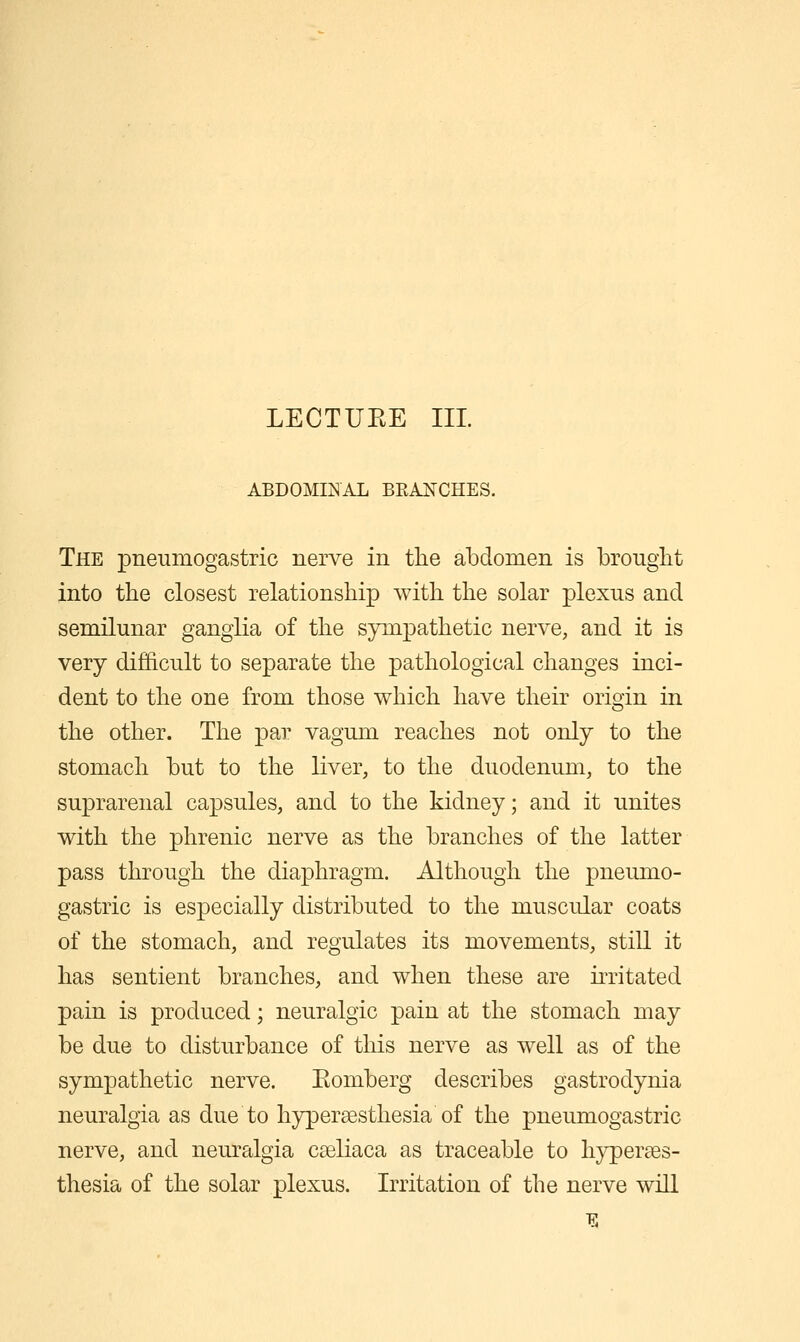 LECTUEE III ABDOMINAL BEANCHES. The pneumogastric nerve in the abdomen is brouglit into the closest relationship with the solar plexus and semilunar ganglia of the sympathetic nerve, and it is very difficult to separate the pathological changes inci- dent to the one from those which have their orioin in the other. The par vagum reaches not only to the stomach but to the liver, to the duodenum, to the suprarenal capsules, and to the kidney; and it unites with the phrenic nerve as the branches of the latter pass through the diaphragm. Although the pneumo- gastric is especially distributed to the muscular coats of the stomach, and regulates its movements, still it has sentient branches, and when these are irritated pain is produced; neuralgic pain at the stomach may be due to disturbance of this nerve as well as of the sympathetic nerve. Eomberg describes gastrodynia neuralgia as due to hyperaesthesia of the pneumogastric nerve, and neuralgia cseliaca as traceable to hyperses- thesia of the solar plexus. Irritation of the nerve will 15