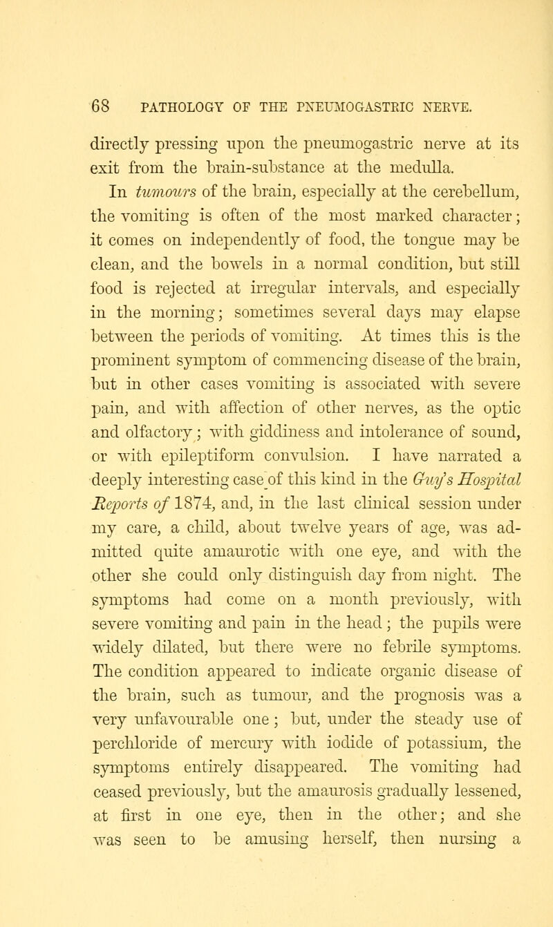 directly pressing upon the pneiunogastric nerve at its exit from the brain-substance at the medulla. In tumours of the brain, especially at the cerebellum, the vomiting is often of the most marked character; it comes on independently of food, the tongue may be clean, and the bowels in a normal condition, but still food is rejected at irregidar intervals, and especially in the morning; sometimes several days may elapse between the periods of vomiting. At times tliis is the prominent symptom of commencing disease of the brain, but in other cases vomiting is associated with severe pain, and with affection of other nerves, as the optic and olfactory; with giddiness and intolerance of sound, or with epileptiform convulsion. I have narrated a deeply interestingcaseof this kind in the Gkct/s Hosintal Reports of 1874, and, in the last clinical session under my care, a child, about twelve years of age, was ad- mitted quite amaurotic with one eye, and with the other she could only distinguish day from night. The symptoms had come on a month previously, with severe vomiting and pain in the head ; the pupils were widely dilated, but there were no febrile symptoms. The condition appeared to indicate organic disease of the brain, such as tumour, and the prognosis was a very unfavourable one; but, under the steady use of percldoride of mercmy with iodide of potassium, the symptoms entirely disappeared. The vomiting had ceased previously, but the amaurosis gradually lessened, at first in one eye, then in the other; and she was seen to be amusing herself, then nursing a