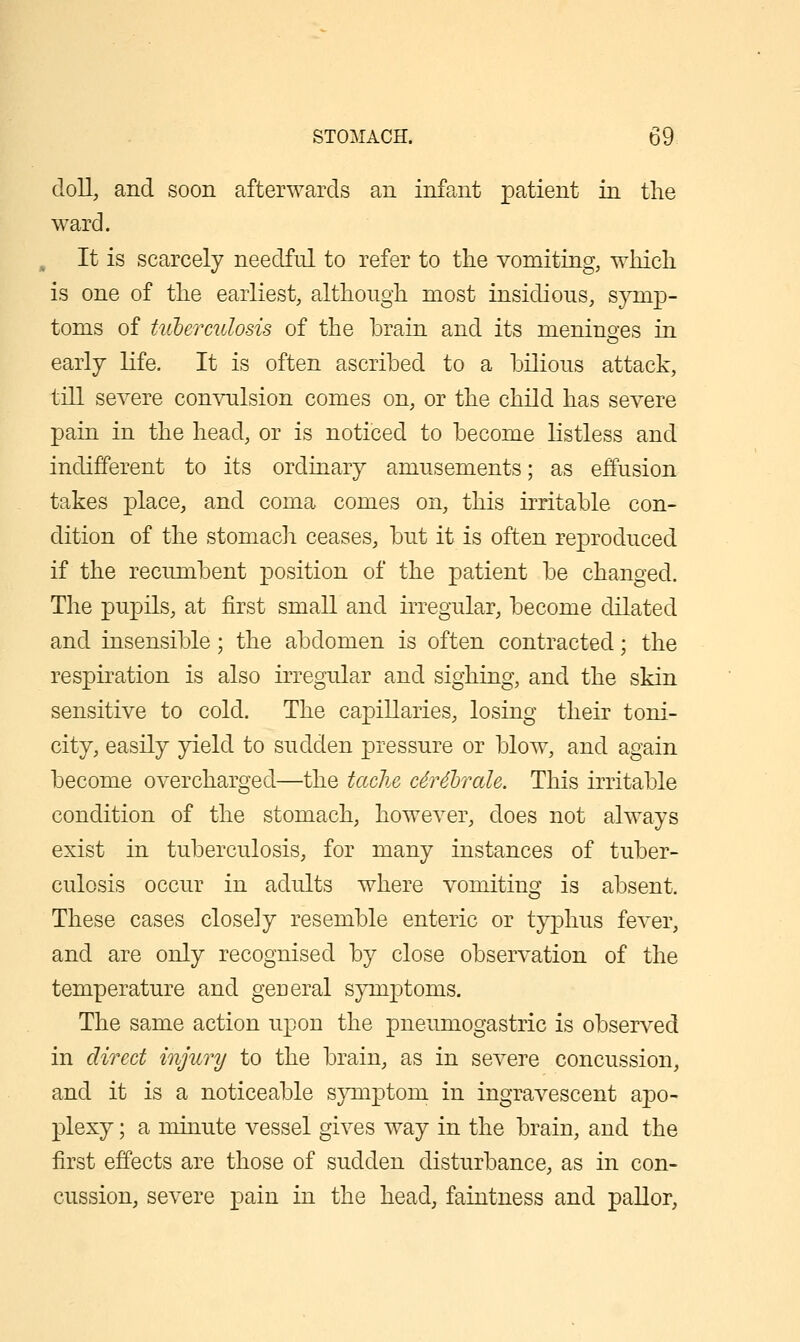 doll, and soon afterwards an infant patient in the ward. It is scarcely needful to refer to the vomiting, which is one of the earliest, althongh most insidious, symp- toms of tuherculosis of the brain and its meninges in early Kfe. It is often ascribed to a bilious attack, till severe convulsion comes on, or the child has severe pain in the head, or is noticed to become listless and indifferent to its ordinary amusements; as effusion takes place, and coma comes on, this irritable con- dition of the stomach ceases, but it is often reproduced if the recumbent position of the patient be changed. The pupils, at first small and irregular, become dilated and insensible; the abdomen is often contracted; the respiration is also irregular and sighing, and the skin sensitive to cold. The capillaries, losing their toni- city, easily yield to sudden pressure or blow, and again become overcharged—the taclie c6r4'brah. This irritable condition of the stomach, however, does not always exist in tuberculosis, for many instances of tuber- culosis occur in adults where vomiting is absent. These cases closely resemble enteric or typhus fever, and are only recognised by close observation of the temperature and general symptoms. The same action upon the pneumogastric is observed in direct injury to the brain, as in severe concussion, and it is a noticeable symptom in ingravescent apo- plexy ; a minute vessel gives way in the brain, and the first effects are those of sudden disturbance, as in con- cussion, severe pain in the head, faintness and paUor,