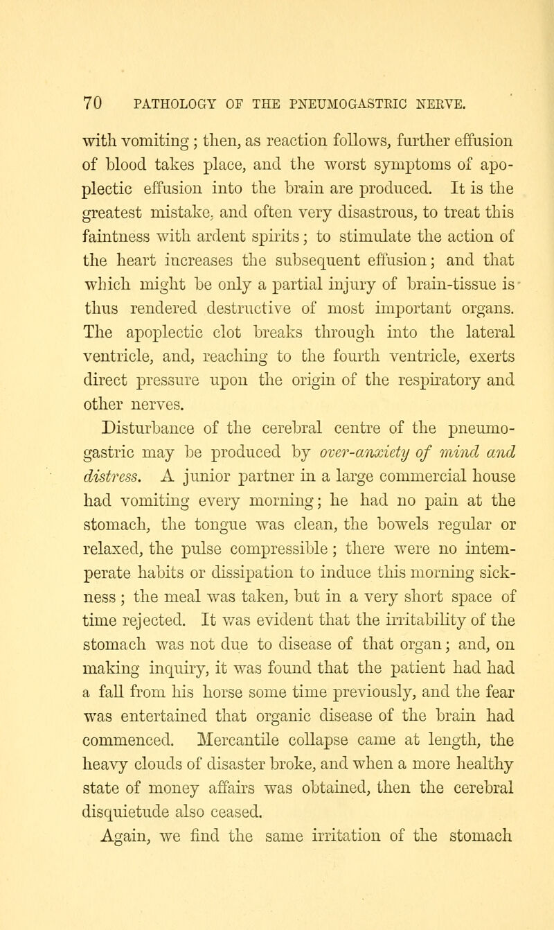 with vomiting ; then, as reaction follows, further effusion of blood takes place, and the worst symptoms of apo- plectic effusion into the brain are produced. It is the greatest mistake, and often very disastrous, to treat this faintness with ardent spirits; to stimulate the action of the heart increases the subsequent effusion; and that which might be only a partial injury of brain-tissue is- thus rendered destructive of most important organs. The apoplectic clot breaks through into the lateral ventricle, and, reaching to the fourth ventricle, exerts direct pressure upon the origin of the respiratory and other nerves. Disturbance of the cerebral centre of the pneumo- gastric may be produced by over-anxiety of mind and distress. A junior partner in a large commercial house had vomiting every morning; he had no pain at the stomach, the tongue was clean, the bowels regular or relaxed, the pulse compressible; there were no intem- perate habits or dissipation to induce this morning sick- ness ; the meal was taken, but in a very short space of time rejected. It was evident that the irritability of the stomach was not due to disease of that organ; and, on making inquiry, it was found that the patient had had a fall from his horse some time previously, and the fear was entertained that organic disease of the brain had commenced. Mercantile collapse came at length, the heavy clouds of disaster broke, and when a more healthy state of money affairs was obtained, then the cerebral disquietude also ceased. Again, we find the same irritation of the stomach