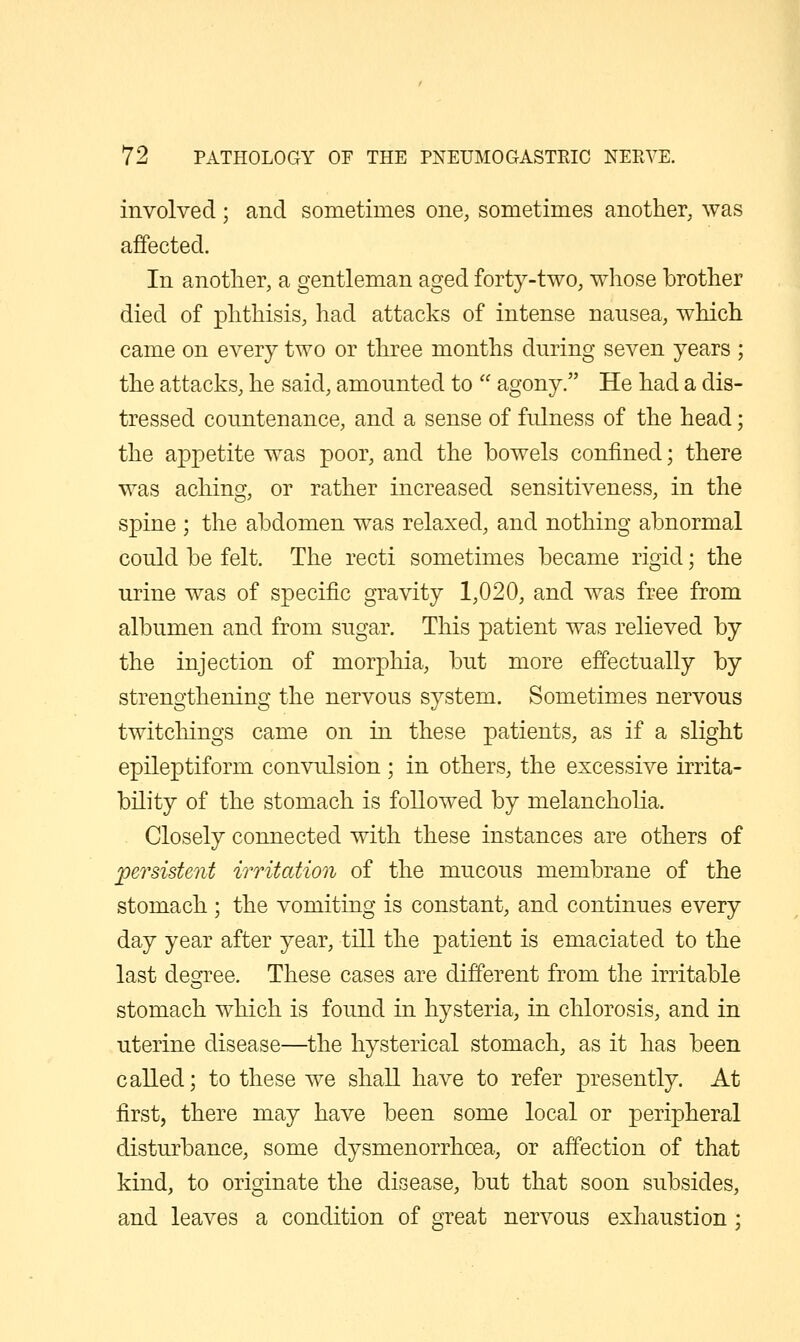 involved; and sometimes one, sometimes another, was affected. In another, a gentleman aged forty-two, whose brother died of phthisis, had attacks of intense nausea, which came on every two or three months during seven years ; the attacks, he said, amounted to  agony. He had a dis- tressed countenance, and a sense of fulness of the head; the appetite was poor, and the bowels confined; there was aching, or rather increased sensitiveness, in the spine ; the abdomen was relaxed, and nothing abnormal could be felt. The recti sometimes became rigid; the urine was of specific gravity 1,020, and was free from albumen and from sugar. This patient was relieved by the injection of morphia, but more effectually by strengthening the nervous system. Sometimes nervous twitchings came on in these patients, as if a slight epileptiform convulsion ; in others, the excessive irrita- bility of the stomach is followed by melancholia. Closely connected with these instances are others of persistent irritation of the mucous membrane of the stomach ; the vomiting is constant, and continues every day year after year, till the patient is emaciated to the last degree. These cases are different from the irritable stomach which is found in hysteria, in chlorosis, and in uterine disease—the hysterical stomach, as it has been called; to these we shall have to refer presently. At first, there may have been some local or peripheral disturbance, some dysmenorrhoea, or affection of that kind, to originate the disease, but that soon subsides, and leaves a condition of great nervous exhaustion;