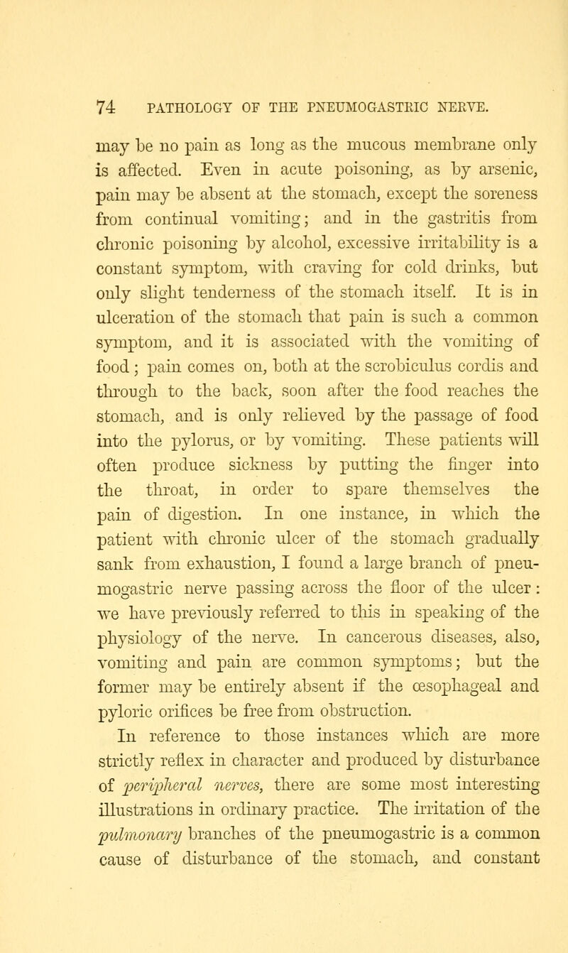 may be no pain as long as the mucous membrane only is affected. Even in acute poisoning, as by arsenic, pain may be absent at the stomach, except the soreness from continual vomiting; and in the gastritis from chronic poisoning by alcohol, excessive irritability is a constant symptom, with craving for cold drinks, but only slight tenderness of the stomach itself. It is in ulceration of the stomach that pain is such a common S}Tnptom, and it is associated with the vomiting of food ; pain comes on, both at the scrobiculus cordis and through to the back, soon after the food reaches the stomach, and is only relieved by the passage of food into the pylorus, or by vomiting. These patients will often X3i'0^1^^ce sickness by putting the finger into the throat, in order to spare themselves the pain of digestion. In one instance, in which the patient with chronic ulcer of the stomach gradually sank from exhaustion, I found a large branch of pneu- mogastric nerve passing across the floor of the ulcer: we have prcAT-Ously referred to this in speaking of the physiology of the nerve. In cancerous diseases, also, vomiting and pain are common symptoms; but the former may be entirely absent if the oesophageal and pyloric orifices be free from obstruction. In reference to those instances which are more strictly reflex in character and produced by disturbance of loeriioheral nerves, there are some most interesting illustrations in ordinary practice. The irritation of the pulmonary branches of the pneumogastric is a common cause of disturbance of the stomach, and constant