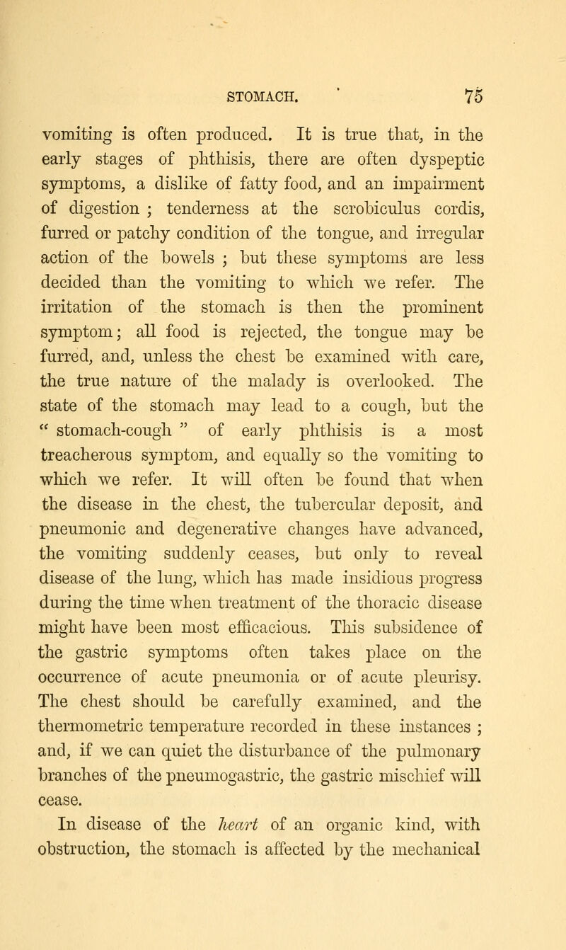 vomiting is often produced. It is true that, in the early stages of phthisis, there are often dyspeptic symptoms, a dislike of fatty food, and an impairment of digestion ; tenderness at the scrobiculus cordis, furred or patchy condition of the tongue, and irregular action of the bowels ; but these symptoms are less decided than the vomiting to which we refer. The irritation of the stomach is then the prominent symptom; all food is rejected, the tongue may be furred, and, unless the chest be examined with care, the true nature of the malady is overlooked. The state of the stomach may lead to a cough, but the  stomach-cough  of early phthisis is a most treacherous symptom, and equally so the vomiting to which we refer. It will often be found that when the disease in the chest, the tubercular deposit, and pneumonic and degenerative changes have advanced, the vomiting suddenly ceases, but only to reveal disease of the lung, which has made insidious progress during the time when treatment of the thoracic disease might have been most efficacious. This subsidence of the gastric symptoms often takes place on the occurrence of acute pneumonia or of acute pleurisy. The chest should be carefully examined, and the thermometric temperature recorded in these instances ; and, if we can quiet the disturbance of the pulmonary branches of the pneumogastric, the gastric mischief will cease. In disease of the heart of an organic kind, with obstruction, the stomach is affected by the mechanical