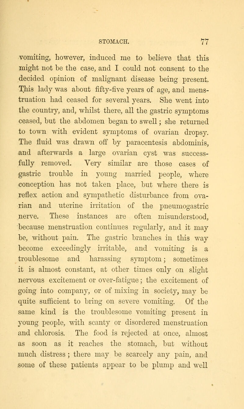 vomiting, however, induced me to believe tliat this might not be the case, and I could not consent to the decided opinion of malignant disease being present. This lady was about fifty-five years of age, and mens- truation had ceased for several years. She went into the country, and, whilst there, all the gastric symptoms ceased, but the abdomen began to swell; she returned to town with evident symptoms of ovarian dropsy. The fluid was drawn off by paracentesis abdominis, and afterwards a large ovarian cyst was success- fully removed. Yery similar are those cases of gastric trouble in young married people, where conception has not taken place, but where there is reflex action and sympathetic disturbance from ova- rian and uterine irritation of the ]3iie'^i^ogastric nerve. These instances are often misunderstood, because menstruation continues regularly, and it may be, without pain. The gastric branches in this way become exceedingly irritable, and vomiting is a troublesome and harassing sjnnptom; sometimes it is almost constant, at other times only on slight nervous excitement or over-fatigue; the excitement of going into company, or of mixing in society, may be quite sufiicient to bring on severe vomiting. Of the same kind is the troublesome vomiting present in young people, with scanty or disordered menstruation and clilorosis. The food is rejected at once, almost as soon as it reaches the stomach, but without much distress ; there may be scarcely any pain, and some of these patients appear to be plimip and well