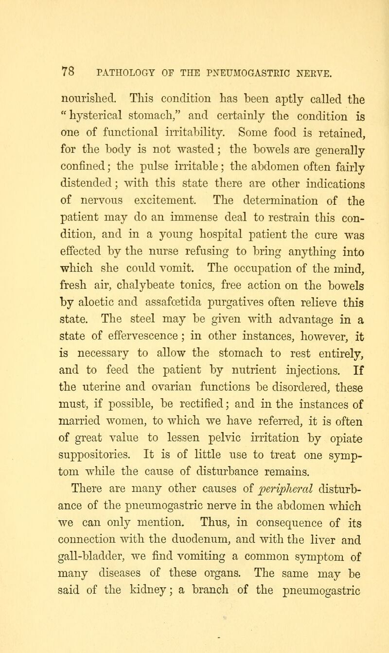 noiirislied. This condition has been aptly called the  hysterical stomach/' and certainly the condition is one of functional irritability. Some food is retained, for the body is not wasted; the bowels are generally confined; the pnlse irritable; the abdomen often fairly distended; with this state there are other indications of nervous excitement. The determination of the patient may do an immense deal to restrain this con- dition, and in a young hospital patient the cure was effected by the nurse refusing to bring anything into which she could vomit. The occupation of the mind, fresh air, chalybeate tonics, free action on the bowels by aloetic and assafoetida purgatives often relieve this state. The steel may be given with advantage in a state of effervescence; in other instances, however, it is necessary to allow the stomach to rest entirely, and to feed the patient by nutrient injections. If the uterine and ovarian functions be disordered, these must, if possible, be rectified; and in the instances of married women, to which we have referred, it is often of great value to lessen pelvic irritation by opiate suppositories. It is of little use to treat one symp- tom while the cause of disturbance remains. There are many other causes of peripheral disturb- ance of the pneumogastric nerve in the abdomen which we can only mention. Thus, in consequence of its connection with the duodenum, and with the liver and gall-bladder, we find vomiting a common symptom of many diseases of these organs. The same may be said of the kidney; a branch of the pneumogastric