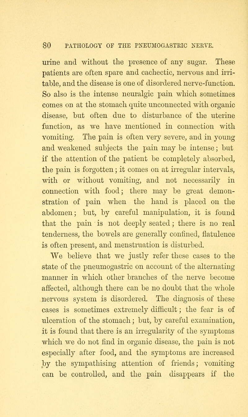 urine and without the presence of any sugar. These patients are often spare and cachectic, nervous and irri- table, and the disease is one of disordered nerve-function. So also is the intense neuralgic pain which sometimes comes on at the stomach quite unconnected with organic disease, but often due to disturbance of the uterine function, as we have mentioned in connection with vomiting. The pain is often very severe, and in young and weakened subjects the pain may be intense; but if the attention of the patient be completely absorbed, the pain is forgotten; it comes on at irregular intervals, with or without vomiting, and not necessarily in connection with food; there may be great demon- stration of pain when the hand is placed on the abdomen; but, by careful manipulation, it is found that the pain is not deeply seated; there is no real tenderness, the bowels are generally confined, flatulence is often present, and menstruation is disturbed. We believe that we justly refer these cases to the state of the pneumogastric on account of the alternating manner in which other branches of the nerve become affected, although there can be no doubt that the whole nervous system is disordered. The diagnosis of these cases is sometimes extremely difficult; the fear is of ulceration of the stomach; but, by careful examination, it is found that there is an irregularity of the symptoms which we do not find in organic disease, the pain is not especially after food, and the symptoms are increased by the sympathising attention of friends; vomiting can be controlled, and the pain disappears if the