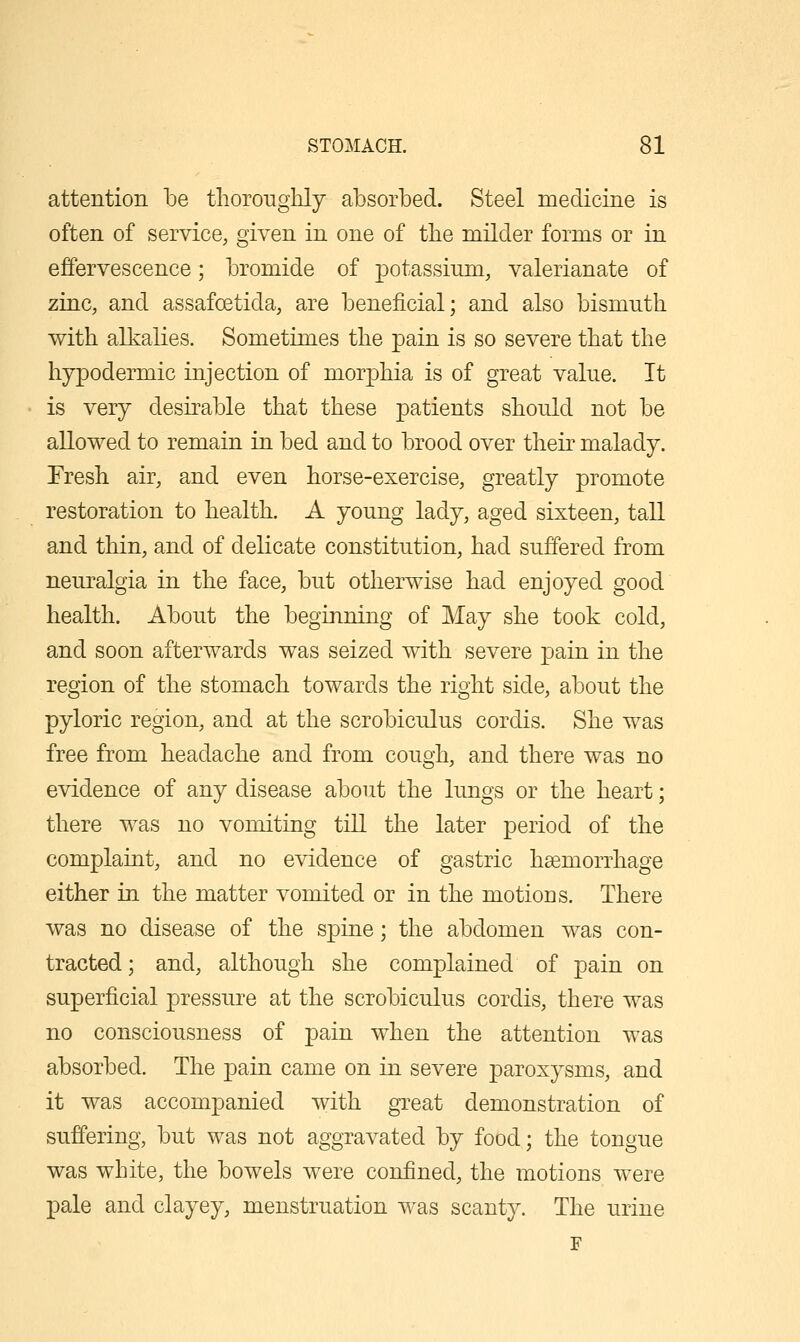 attention be thoroughly absorbed. Steel medicine is often of service, given in one of the milder forms or in effervescence; bromide of ]3otassiiim, valerianate of zinc, and assafoetida, are beneficial; and also bismuth with alkalies. Sometimes the pain is so severe that the hypodermic injection of morphia is of great value. It is very desirable that these patients should not be allowed to remain in bed and to brood over their malady. Tresh air, and even horse-exercise, greatly promote restoration to health. A young lady, aged sixteen, tall and thin, and of delicate constitution, had suffered from neuralgia in the face, but otherwise had enjoyed good health. About the beginning of May she took cold, and soon afterwards was seized with severe pain in the region of the stomach towards the right side, about the pyloric region, and at the scrobiculus cordis. She was free from headache and from cough, and there was no evidence of any disease about the lungs or the heart; there was no vomiting till the later period of the complaint, and no evidence of gastric hsemorrhage either in the matter vomited or in the motions. There was no disease of the spine; the abdomen was con- tracted; and, although she complained of pain on superficial pressure at the scrobiculus cordis, there was no consciousness of pain when the attention was absorbed. The pain came on in severe paroxysms, and it was accompanied with great demonstration of suffering, but was not aggravated by food; the tongue was white, the bowels were confined, the motions were pale and clayey, menstruation was scanty. The urine