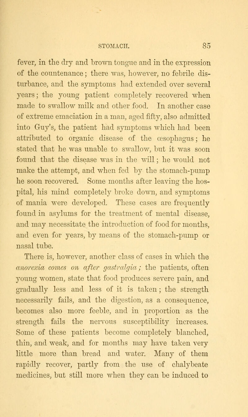 fever, in the dry and brown tongue and in tlie expression of the countenance; there was, however, no febrile dis- turbance, and the symptoms had extended over several years; the young patient completely recovered when made to swallow milk and other food. In another case of extreme emaciation in a man, aged fifty, also admitted into Guy's, the patient had symptoms which had been attributed to organic disease of the oesophagus; he stated that he was unable to swallow, but it was soon found that the disease was in the will; he would not make the attempt, and when fed by the stomach-pump he soon recovered. Some months after leaving the hos- pital, his mind completely broke down, and symptoms of mania were developed. These cases are frequently found in asylums for the treatment of mental disease, and may necessitate the introduction of food for months, and even for years, by means of the stomach-pump or nasal tube. There is, however, another class of cases in which the anorexia comes on after gastralgia; the patients, often young women, state that food produces severe pain, and gradually less and less of it is taken; the strength necessarily fails, and the digestion, as a consequence, becomes also more feeble, and in proportion as the strength fails the nervous susceptibility increases. Some of these patients become completely blanched, thin, and weak, and for months may have taken very little more than bread and water. Many of them rapidly recover, partly from the use of chalybeate medicines, but stiLl more when they can be induced to