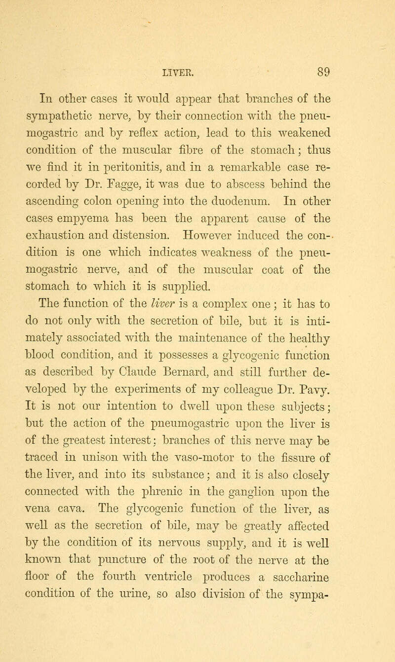 In other cases it would appear that branches of the sympathetic nervO; by their connection with the pneu- mogastric and by reflex action, lead to this weakened condition of the muscular fibre of the stomach; thus we find it in peritonitis, and in a remarkable case re- corded by Dr. Fagge, it was due to abscess behind the ascending colon opening into the duodenum. In other cases empyema has been the apparent cause of the exhaustion and distension. However induced the con-- dition is one which indicates weakness of the pneu- mogastric nerve, and of the muscular coat of the stomach to which it is supj)lied. The function of the liver is a complex one ; it has to do not only with the secretion of bile, but it is inti- mately associated with the maintenance of the healthy blood condition, and it possesses a glycogenic function as described by Claude Bernard, and still further de- veloped by the experiments of my colleague Dr. Pav}^ It is not our intention to dwell upon these subjects; but the action of the pneumogastric upon the liver is of the greatest interest: branches of this nerve may be traced in unison with the vaso-motor to the fissure of the liver, and into its substance; and it is also closely connected with the phrenic in the ganglion upon the vena cava. The glycogenic function of the liver, as well as the secretion of bile, may be greatly affected by the condition of its nervous supply, and it is well known that puncture of the root of the nerve at the floor of the fourth ventricle j)roduces a saccharine condition of the imne, so also division of the sympa-