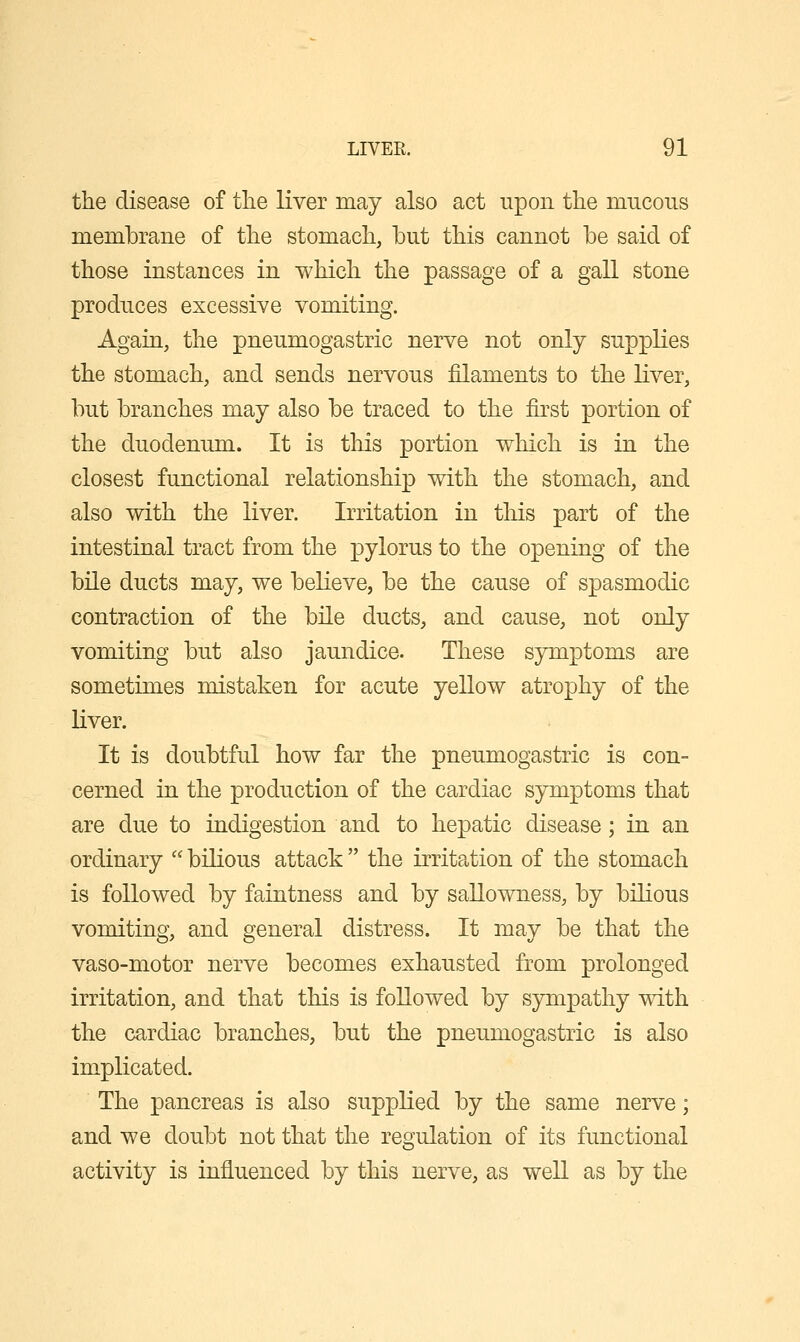 the disease of tlie liver may also act upon the mucous membrane of the stomach, but this cannot be said of those instances in which the passage of a gall stone produces excessive vomiting. Again, the pneumogastric nerve not only suppKes the stomach, and sends nervous filaments to the liver, but branches may also be traced to the first portion of the duodenum. It is this portion which is in the closest functional relationship with the stomach, and also with the liver. Irritation in this part of the intestinal tract from the pylorus to the opening of the bile ducts may, we believe, be the cause of spasmodic contraction of the bile ducts, and cause, not only vomiting but also jaundice. These symptoms are sometimes mistaken for acute yellow atrophy of the liver. It is doubtful how far the pneumogastric is con- cerned in the production of the cardiac symptoms that are due to indigestion and to hepatic disease; in an ordinary  bilious attack  the irritation of the stomach is followed by faintness and by sallowness, by bilious vomiting, and general distress. It may be that the vaso-motor nerve becomes exhausted from prolonged irritation, and that this is followed by sympathy with the cardiac branches, but the pneumogastric is also implicated. The pancreas is also supplied by the same nerve; and we doubt not that the regulation of its functional activity is influenced by this nerve, as well as by the