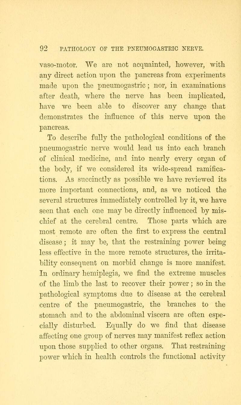 vaso-motor. We are not acquainted, however, with any direct action upon the pancreas from experiments made upon the pneumogastric; nor, in examinations after death, where the nerve has been implicated, have we been able to discover any change that demonstrates the influence of this nerve upon the pancreas. To describe fully the pathological conditions of the pneumogastric nerve would lead us into each branch of cKnical medicine, and into nearly every organ of the body, if we considered its wide-spread ramifica- tions. As succinctly as possible we have reviewed its more important connections, and, as we noticed the several structures immediately controlled by it, we have seen that each one may be directly influenced by mis- chief at the cerebral centre. Those parts which are most remote are often the first to express the central disease; it may be, that the restraining power being less effective in the more remote structures, the irrita- bility consequent on morbid change is more manifest. In ordinary hemiplegia, we find the extreme muscles of the limb the last to recover their power; so in the pathological symptoms due to disease at the cerebral centre of the pneumogastric, the branches to the stomach and to the abdominal viscera are often espe- cially disturbed. Equally do we find that disease affecting one group of nerves may manifest reflex action upon those supplied to other organs. That restraining power which in health controls the functional activity