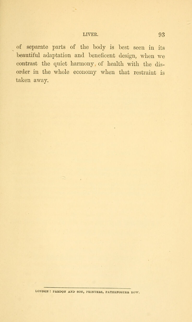 of separate parts of the body is best seen in its beautiful adaptation and beneficent design, when we contrast the quiet harmony of health with the dis- order in the whole economy when that restraint is taken away. LONDON : PARDON AND SON, PBINTBBS, PATBKNOSTEB BOW,