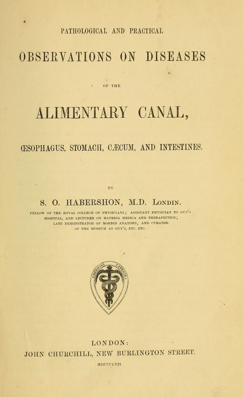 PATHOLOGICAL AND PRACTICAL OBSERVATIONS ON DISEASES > OP THE (ESOPHAGUS, STOMACH, C^CUM, AND INTESTINES. S. O. HABEESHON, M.D. Londin. FELLOW OF THE ROYAL COLLEGE OF PHYSICIANS ; ASSISTANT PHYSICIAN TO GUY'S HOSPITAL, AND LECTURER ON MATERIA MEDICA AND THERAPEUTICS J LATE DEMONSTRATOR OF MORBID ANATOMY, AND CURATOR OF THE MUSEUM AT GUY'S, ETC. ETC. LONDON: JOHN CHITRCHILL, NEW BURLINGTON STREET. MDCCCLVII-