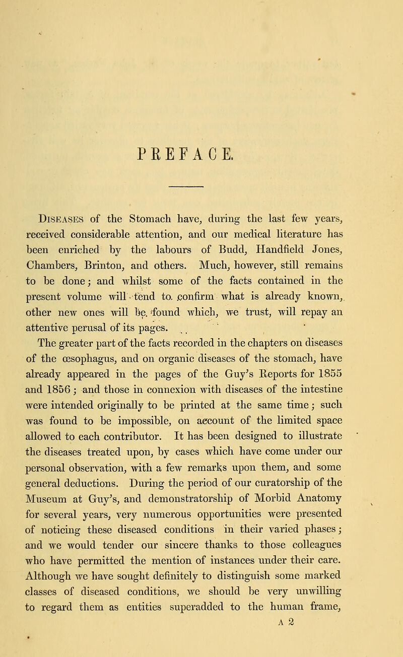 PREFACE. Diseases of the Stomach have, during the last few years, received considerable attention, and our medical literature has been enriched by the labours of Budd, Handheld Jones, Chambers, Brinton, and others. Much, however, still remains to be done; and whilst some of the facts contained in the present volume will tend to. .confirm what is already known, other new ones will be. 'found which, we trust, will repay an attentive perusal of its pages. The greater part of the facts recorded in the chapters on diseases of the oesophagus, and on organic diseases of the stomach, have already appeared in the pages of the Guy's Reports for 1855 and 1856; and those in connexion with diseases of the intestine were intended originally to be printed at the same time; such was found to be impossible, on aecount of the limited space allowed to each contributor. It has been designed to illustrate the diseases treated upon, by cases which have come under our personal observation, with a few remarks upon them, and some general deductions. During the period of our curatorship of the Museum at Guy's, and demonstratorship of Morbid Anatomy for several years, very numerous opportunities were presented of noticing these diseased conditions in their varied phases; and we would tender our sincere thanks to those colleagues who have permitted the mention of instances under their care. Although we have sought definitely to distinguish some marked classes of diseased conditions, we should be very unwilling to regard them as entities superadded to the human frame,