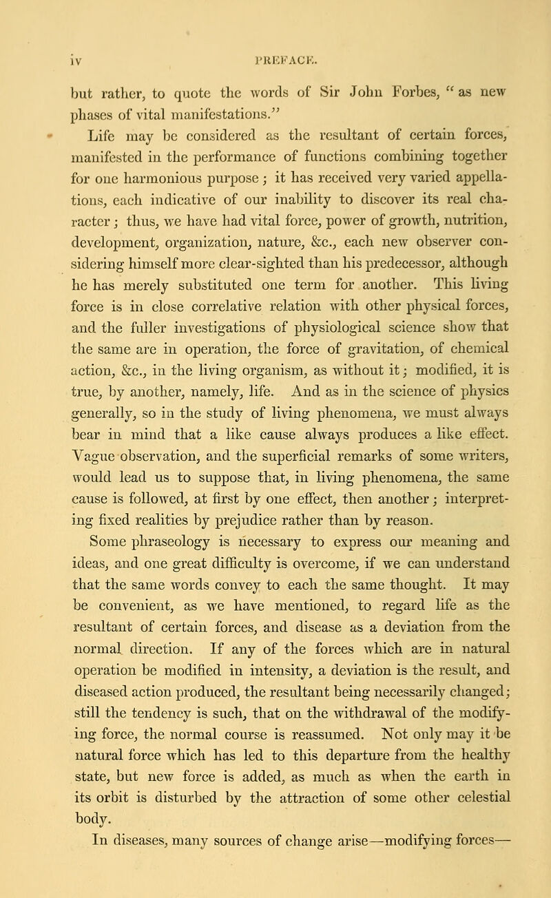 but rather, to quote the words of Sir Johu Forbes,  as new phases of vital manifestations. Life may be considered as the resultant of certain forces, manifested in the performance of functions combining together for one harmonious purpose ; it has received very varied appella- tions, each indicative of our inability to discover its real cha- racter j thus, we have had vital force, power of growth, nutrition, development, organization, nature, &c., each new observer con- sidering himself more clear-sighted than his predecessor, although he has merely substituted one term for another. This living force is in close correlative relation with other physical forces, and the fuller investigations of physiological science show that the same are in operation, the force of gravitation, of chemical action, &c, in the living organism, as without it; modified, it is true, by another, namely, life. And as in the science of physics generally, so in the study of living phenomena, we must always bear in mind that a like cause always produces a like effect. Vague observation, and the superficial remarks of some writers, would lead us to suppose that, in living phenomena, the same cause is followed, at first by one effect, then another; interpret- ing fixed realities by prejudice rather than by reason. Some phraseology is necessary to express our meaning and ideas, and one great difficulty is overcome, if we can understand that the same words convey to each the same thought. It may be convenient, as we have mentioned, to regard life as the resultant of certain forces, and disease as a deviation from the normal direction. If any of the forces which are in natural operation be modified in intensity, a deviation is the result, and diseased action produced, the resultant being necessarily changed; still the tendency is such, that on the withdrawal of the modify- ing force, the normal course is reassumed. Not only may it be natural force which has led to this departure from the healthy state, but new force is added, as much as when the earth in its orbit is disturbed by the attraction of some other celestial body. In diseases, many sources of change arise—modifying forces—