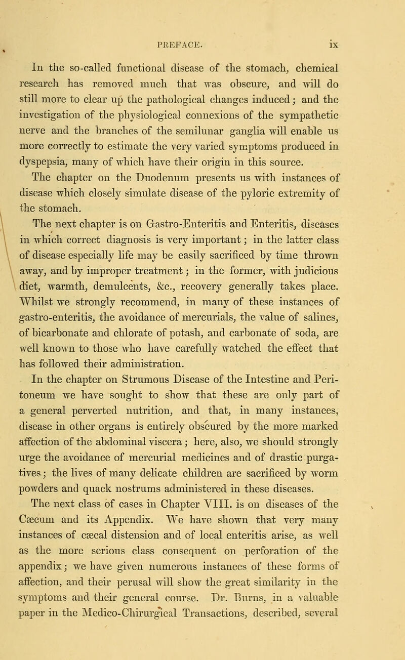 In the so-called functional disease of the stomach, chemical research has removed much that was obscure, and will do still more to clear up the pathological changes induced; and the investigation of the physiological connexions of the sympathetic nerve and the branches of the semilunar ganglia will enable us more correctly to estimate the very varied symptoms produced in dyspepsia, many of which have their origin in this source. The chapter on the Duodenum presents us with instances of disease which closely simulate disease of the pyloric extremity of the stomach. The next chapter is on Gastro-Enteritis and Enteritis, diseases in which correct diagnosis is very important; in the latter class of disease especially life may be easily sacrificed by time thrown away, and by improper treatment; in the former, with judicious diet, warmth, demulcents, &c., recovery generally takes place. Whilst we strongly recommend, in many of these instances of gastro-enteritis, the avoidance of mercurials, the value of salines, of bicarbonate and chlorate of potash, and carbonate of soda, are well known to those who have carefully watched the effect that has followed their administration. In the chapter on Strumous Disease of the Intestine and Peri- toneum we have sought to show that these are only part of a general perverted nutrition, and that, in many instances, disease in other organs is entirely obscured by the more marked affection of the abdominal viscera; here, also, we should strongly urge the avoidance of mercurial medicines and of drastic purga- tives ; the lives of many delicate children are sacrificed by worm powders and quack nostrums administered in these diseases. The next class of cases in Chapter VIII. is on diseases of the Csecum and its Appendix. We have shown that very many instances of csecal distension and of local enteritis arise, as well as the more serious class consequent on perforation of the appendix; we have given numerous instances of these forms of affection, and their perusal will show the great similarity in the symptoms and their general course. Dr. Burns, in a valuable paper in the Medico-Chirurg'ical Transactions, described, several