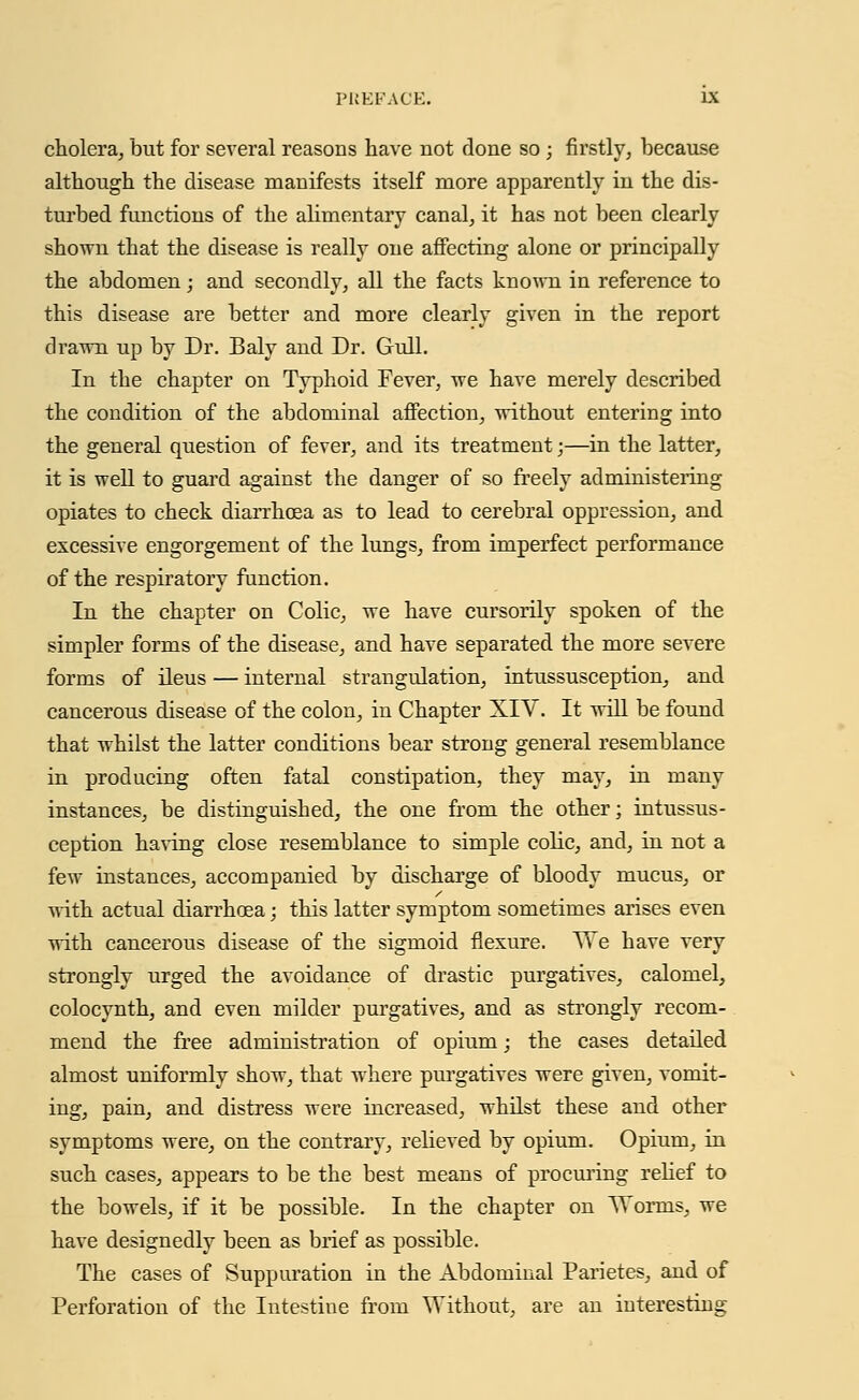 cholera, but for several reasons have not done so ; firstly, because although the disease manifests itself more apparently in the dis- turbed functions of the alimentary canal, it has not been clearly shown that the disease is really one affecting alone or principally the abdomen; and secondly, all the facts known in reference to this disease are better and more clearly given in the report drawn up by Dr. Baly and Dr. Gull. In the chapter on Typhoid Fever, we have merely described the condition of the abdominal affection, without entering into the general question of fever, and its treatment;—in the latter, it is well to guard against the danger of so freely administering opiates to check diarrhoea as to lead to cerebral oppression, and excessive engorgement of the lungs, from imperfect performance of the respiratory function. In the chapter on Colic, we have cursorily spoken of the simpler forms of the disease, and have separated the more severe forms of ileus — internal strangulation, intussusception, and cancerous disease of the colon, in Chapter XIY. It will be found that whilst the latter conditions bear strong general resemblance in producing often fatal constipation, they may, in many instances, be distinguished, the one from the other; intussus- ception having close resemblance to simple colic, and, in not a few instances, accompanied by discharge of bloody mucus, or with actual diarrhoea; this latter symptom sometimes arises even with cancerous disease of the sigmoid flexure. We have very strongly urged the avoidance of drastic purgatives, calomel, colocynth, and even milder purgatives, and as strongly recom- mend the free administration of opium; the cases detailed almost uniformly show, that where purgatives were given, vomit- ing, pain, and distress were increased, whilst these and other symptoms were, on the contrary, relieved by opium. Opium, in such cases, appears to be the best means of procuring relief to the bowels, if it be possible. In the chapter on Worms, we have designedly been as brief as possible. The cases of Suppuration in the Abdominal Parietes, and of Perforation of the Intestine from Without, are an interesting