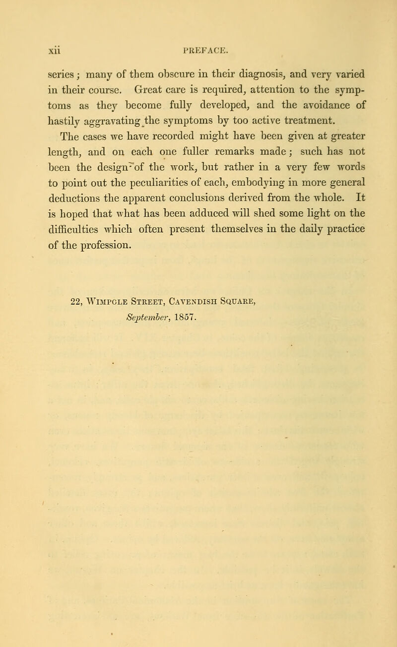 series; many of them obscure in their diagnosis, and very varied in their course. Great care is required, attention to the symp- toms as they become fully developed, and the avoidance of hastily aggravating the symptoms by too active treatment. The cases we have recorded might have been given at greater length, and on each one fuller remarks made; such has not been the design^'of the work, but rather in a very few words to point out the peculiarities of each, embodying in more general deductions the apparent conclusions derived from the whole. It is hoped that what has been adduced will shed some light on the difficulties which often present themselves in the daily practice of the profession. 22, Wimpcle Street, Cavendish Square, September, 1857.