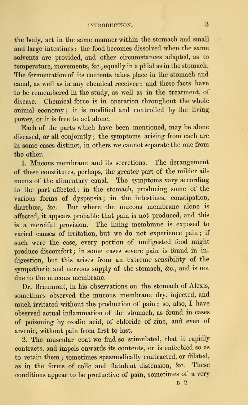 the body, act in the same manner within the stomach and small and large intestines: the food becomes dissolved when the same solvents are provided, and other circumstances adapted, as to temperature, movements, &c, equally in a phial as in the stomach. The fermentation of its contents takes place in the stomach and canal, as well as in any chemical receiver; and these facts have to be remembered in the study, as well as in the treatment, of disease. Chemical force is in operation throughout the whole animal economy; it is modified and controlled by the living power, or it is free to act alone. Each of the parts which have been mentioned, may be alone diseased, or all conjointly; the symptoms arising from each are in some cases distinct, in others we cannot separate the one from the other. 1. Mucous membrane and its secretions. The derangement of these constitutes, perhaps, the greater part, of the milder ail- ments of the alimentary canal. The symptoms vary according to the part affected: in the stomach, producing some of the various forms of dyspepsia; in the intestines, constipation, diarrhoea, &c. But where the mucous membrane alone is affected, it appears probable that pain is not produced, and this is a merciful provision. The lining membrane is exposed to varied causes of irritation, but we do not experience pain; if such were the case, every portion of undigested food might produce discomfort; in some cases severe pain is found in in- digestion, but this arises from an 'extreme sensibility of the sympathetic and nervous supply of the stomach, &c, and is not due to the mucous membrane. Dr. Beaumont, in his observations on the stomach of Alexis, sometimes observed the mucous membrane dry, injected, and much irritated without the production of pain; so, also, I have observed actual inflammation of the stomach, as found in cases of poisoning by oxalic acid, of chloride of zinc, and even of arsenic, without pain from first to last. 2. The muscular coat we find so stimulated, that it rapidly contracts, and impels onwards its contents, or is enfeebled so as to retain them; sometimes spasmodically contracted, or dilated, as in the forms of colic and flatulent distension, &c. These conditions appear to be productive of pain, sometimes of a very b 2