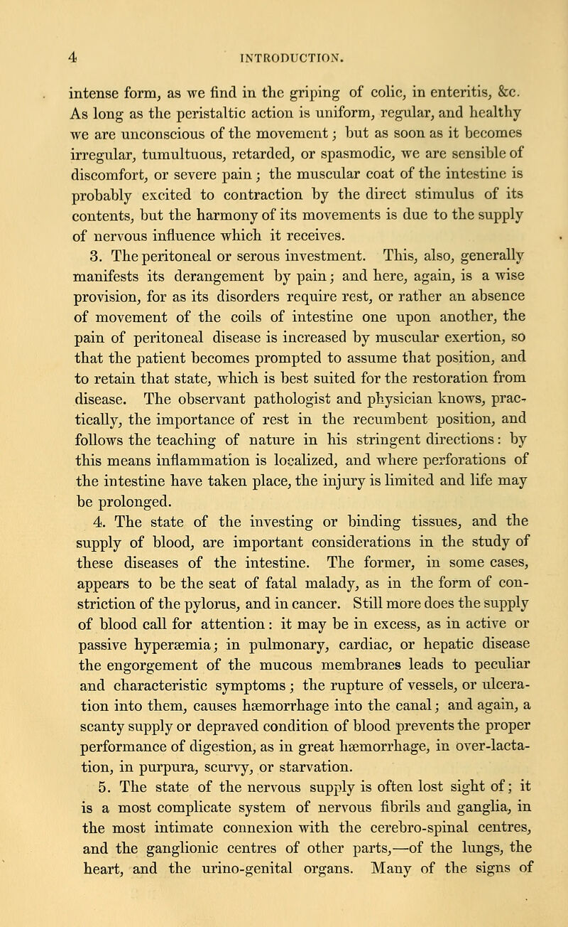 intense form, as we find in the griping of colic, in enteritis, &c. As long as the peristaltic action is uniform, regular, and healthy we are unconscious of the movement; hut as soon as it becomes irregular, tumultuous, retarded, or spasmodic, we are sensible of discomfort, or severe pain; the muscular coat of the intestine is probably excited to contraction by the direct stimulus of its contents, but the harmony of its movements is due to the supply of nervous influence which it receives. 3. The peritoneal or serous investment. This, also, generally manifests its derangement by pain; and here, again, is a wise provision, for as its disorders require rest, or rather an absence of movement of the coils of intestine one upon another, the pain of peritoneal disease is increased by muscular exertion, so that the patient becomes prompted to assume that position, and to retain that state, which is best suited for the restoration from disease. The observant pathologist and physician knows, prac- tically, the importance of rest in the recumbent position, and follows the teaching of nature in his stringent directions: by this means inflammation is localized, and where perforations of the intestine have taken place, the injury is limited and life may be prolonged. 4. The state of the investing or binding tissues, and the supply of blood, are important considerations in the study of these diseases of the intestine. The former, in some cases, appears to be the seat of fatal malady, as in the form of con- striction of the pylorus, and in cancer. Still more does the supply of blood call for attention: it may be in excess, as in active or passive hyperemia; in pulmonary, cardiac, or hepatic disease the engorgement of the mucous membranes leads to peculiar and characteristic symptoms; the rupture of vessels, or ulcera- tion into them, causes haemorrhage into the canal; and again, a scanty supply or depraved condition of blood prevents the proper performance of digestion, as in great haemorrhage, in over-lacta- tion, in purpura, scurvy, or starvation. 5. The state of the nervous supply is often lost sight of; it is a most complicate system of nervous fibrils and ganglia, in the most intimate connexion with the cerebro-spinal centres, and the ganglionic centres of other parts,—of the lungs, the heart, and the urino-genital organs. Many of the signs of